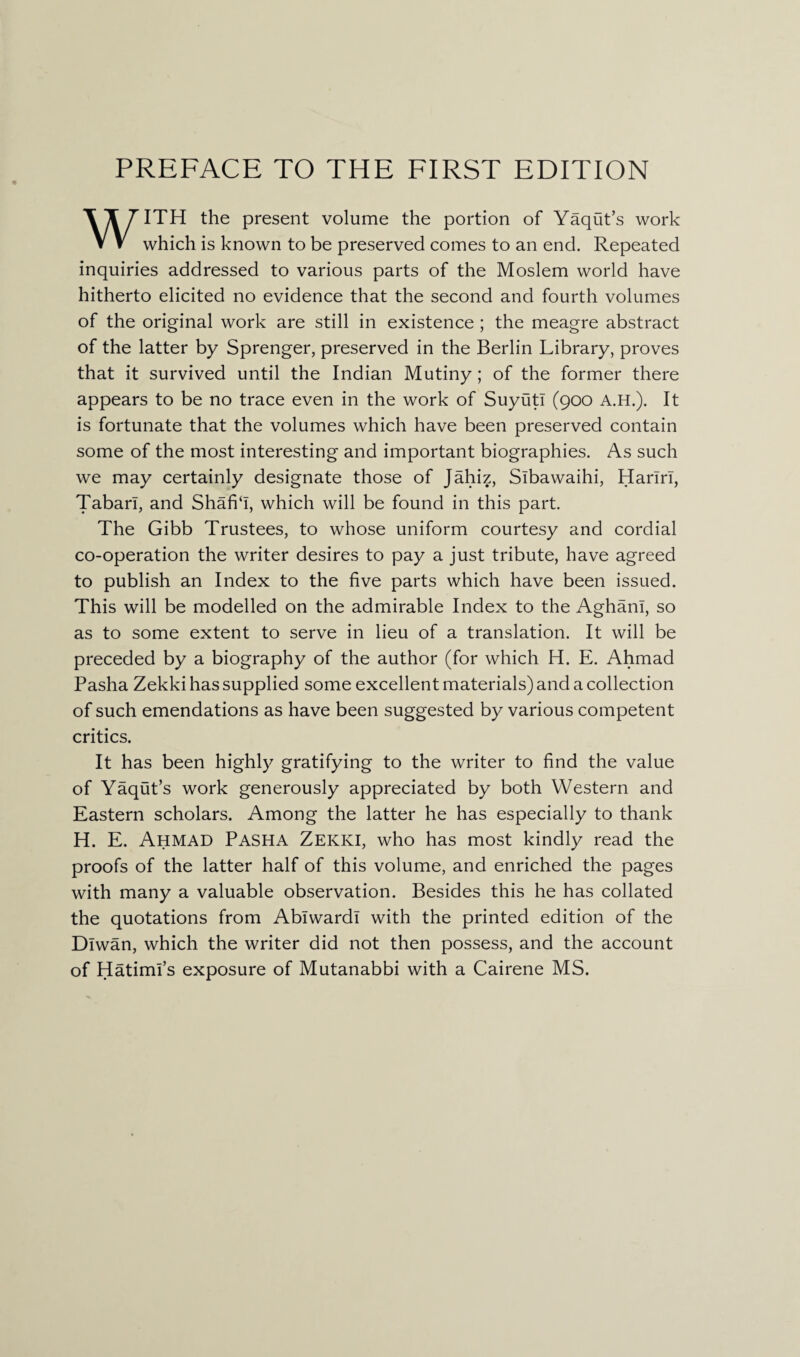 PREFACE TO THE FIRST EDITION WITH the present volume the portion of Yaqut’s work which is known to be preserved comes to an end. Repeated inquiries addressed to various parts of the Moslem world have hitherto elicited no evidence that the second and fourth volumes of the original work are still in existence ; the meagre abstract of the latter by Sprenger, preserved in the Berlin Library, proves that it survived until the Indian Mutiny; of the former there appears to be no trace even in the work of SuyutI (900 A.H.). It is fortunate that the volumes which have been preserved contain some of the most interesting and important biographies. As such we may certainly designate those of Jahiz, Slbawaihi, Hariri, Tabari, and Shafi‘1, which will be found in this part. The Gibb Trustees, to whose uniform courtesy and cordial co-operation the writer desires to pay a just tribute, have agreed to publish an Index to the five parts which have been issued. This will be modelled on the admirable Index to the AghanI, so as to some extent to serve in lieu of a translation. It will be preceded by a biography of the author (for which H. E. Ahmad Pasha Zekki has supplied some excellent materials) and a collection of such emendations as have been suggested by various competent critics. It has been highly gratifying to the writer to find the value of Yaqut’s work generously appreciated by both Western and Eastern scholars. Among the latter he has especially to thank H. E. Ahmad Pasha Zekki, who has most kindly read the proofs of the latter half of this volume, and enriched the pages with many a valuable observation. Besides this he has collated the quotations from Ablwardl with the printed edition of the Dlwan, which the writer did not then possess, and the account of Hatimi’s exposure of Mutanabbi with a Cairene MS.
