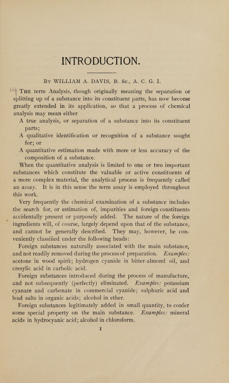 INTRODUCTION. By WILLIAM A. DAVIS, B. Sc., A. C. G. I. The term Analysis, though originally meaning the separation or splitting up of a substance into its constituent parts, has now become greatly extended in its application, so that a process of chemical analysis may mean either A true analysis, or separation of a substance into its constituent parts; A qualitative identification or recognition of a substance sought for; or A quantitative estimation made with more or less accuracy of the composition of a substance. When the quantitative analysis is limited to one or two important substances which constitute the valuable or active constituents of a more complex material, the analytical process is frequently called an assay. It is in this sense the term assay is employed throughout this work. Very frequently the chemical examination of a substance includes the search for, or estimation of, impurities and foreign constituents accidentally present or purposely added. The nature of the foreign ingredients will, of course, largely depend upon that of the substance, and cannot be generally described. They may, however, be con¬ veniently classified under the following heads: Foreign substances naturally associated with the main substance, and not readily removed during the process of preparation. Examples: acetone in wood spirit; hydrogen cyanide in bitter-almond oil, and cresylic acid in carbolic acid. Foreign substances introduced during the process of manufacture, and not subsequently (perfectly) eliminated. Examples: potassium cyanate and carbonate in commercial cyanide; sulphuric acid and lead salts in organic acids; alcohol in ether. Foreign substances legitimately added in small quantity, to confer some special property on the main substance. Examples: mineral acids in hydrocyanic acid; alcohol in chloroform.