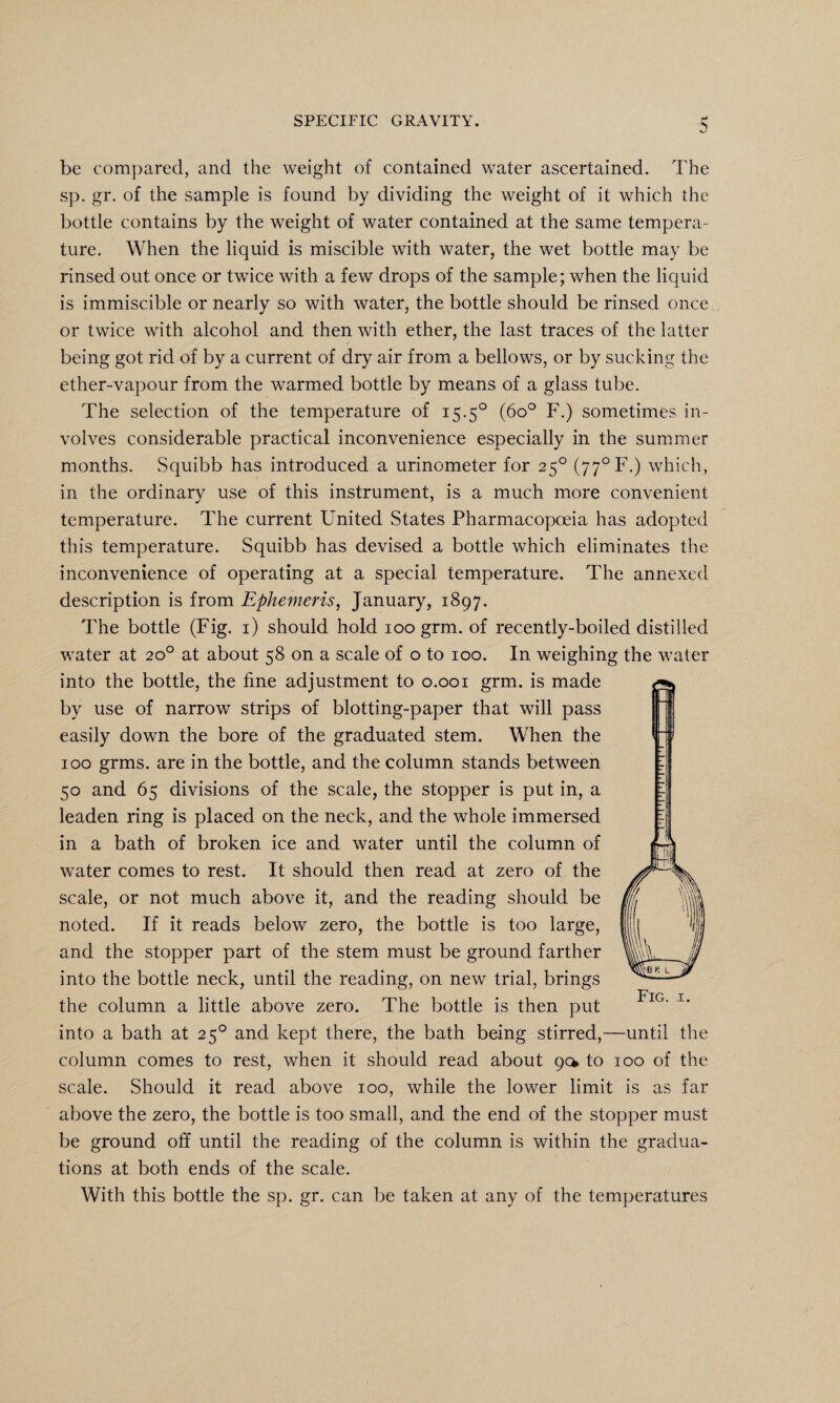 SPECIFIC GRAVITY. ■5 be compared, and the weight of contained water ascertained. The sp. gr. of the sample is found by dividing the weight of it which the bottle contains by the weight of water contained at the same tempera¬ ture. When the liquid is miscible with water, the wet bottle may be rinsed out once or twice with a few drops of the sample; when the liquid is immiscible or nearly so with water, the bottle should be rinsed once or twice with alcohol and then with ether, the last traces of the latter being got rid of by a current of dry air from a bellows, or by sucking the ether-vapour from the warmed bottle by means of a glass tube. The selection of the temperature of 15.50 (6o° F.) sometimes in¬ volves considerable practical inconvenience especially in the summer months. Squibb has introduced a urinometer for 250 (77°F.) which, in the ordinary use of this instrument, is a much more convenient temperature. The current United States Pharmacopoeia has adopted this temperature. Squibb has devised a bottle which eliminates the inconvenience of operating at a special temperature. The annexed description is from Ephemeris, January, 1897. The bottle (Fig. 1) should hold 100 grm. of recently-boiled distilled water at 20° at about 58 on a scale of o to 100. In weighing the water into the bottle, the fine adjustment to 0.001 grm. is made by use of narrow strips of blotting-paper that will pass easily down the bore of the graduated stem. When the 100 grms. are in the bottle, and the column stands between 50 and 65 divisions of the scale, the stopper is put in, a leaden ring is placed on the neck, and the whole immersed in a bath of broken ice and water until the column of water comes to rest. It should then read at zero of the scale, or not much above it, and the reading should be noted. If it reads below zero, the bottle is too large, and the stopper part of the stem must be ground farther into the bottle neck, until the reading, on new trial, brings the column a little above zero. The bottle is then put into a bath at 250 and kept there, the bath being stirred,—until the column comes to rest, when it should read about 9a to 100 of the scale. Should it read above 100, while the lower limit is as far above the zero, the bottle is too small, and the end of the stopper must be ground off until the reading of the column is within the gradua¬ tions at both ends of the scale. With this bottle the sp. gr. can be taken at any of the temperatures