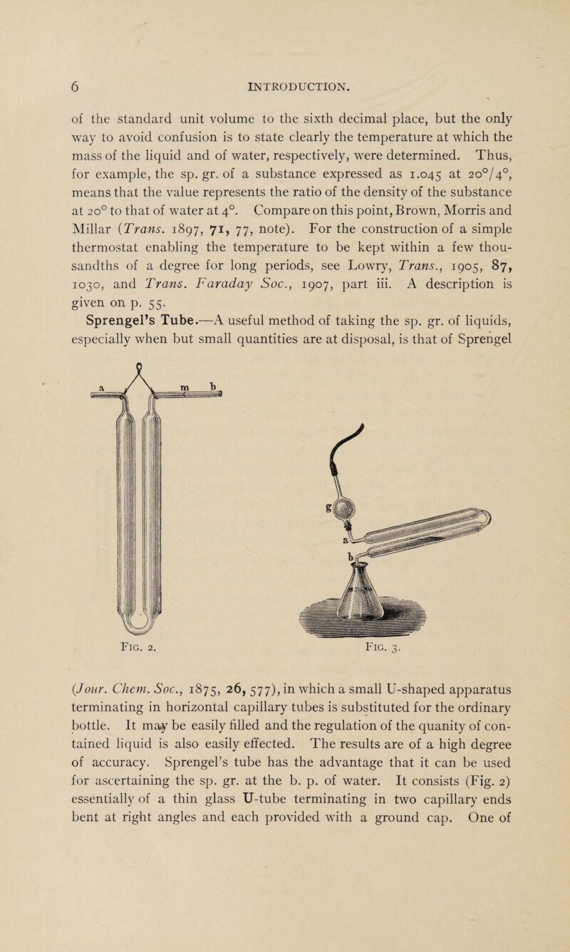 of the standard unit volume to the sixth decimal place, but the only way to avoid confusion is to state clearly the temperature at which the mass of the liquid and of water, respectively, were determined. Thus, for example, the sp. gr. of a substance expressed as 1.045 M 2°°l4°, means that the value represents the ratio of the density of the substance at 20° to that of water at 40. Compare on this point, Brown, Morris and Millar (Trans. 1897, 71, 77, note). For the construction of a simple thermostat enabling the temperature to be kept within a few thou¬ sandths of a degree for long periods, see Lowry, Trans., 1905, 87, 1030, and Trans. Faraday Soc., 1907, part iii. A description is given on p. 55. Sprengel’s Tube.—A useful method of taking the sp. gr. of liquids, especially when but small quantities are at disposal, is that of Sprengel (Jour. Them. Soc., 1875, 26, 577), in which a small U-shaped apparatus terminating in horizontal capillary tubes is substituted for the ordinary bottle. It may be easily filled and the regulation of the quanity of con¬ tained liquid is also easily effected. The results are of a high degree of accuracy. Sprengel’s tube has the advantage that it can be used for ascertaining the sp. gr. at the b. p. of water. It consists (Fig. 2) essentially of a thin glass U-tube terminating in two capillary ends bent at right angles and each provided with a ground cap. One of