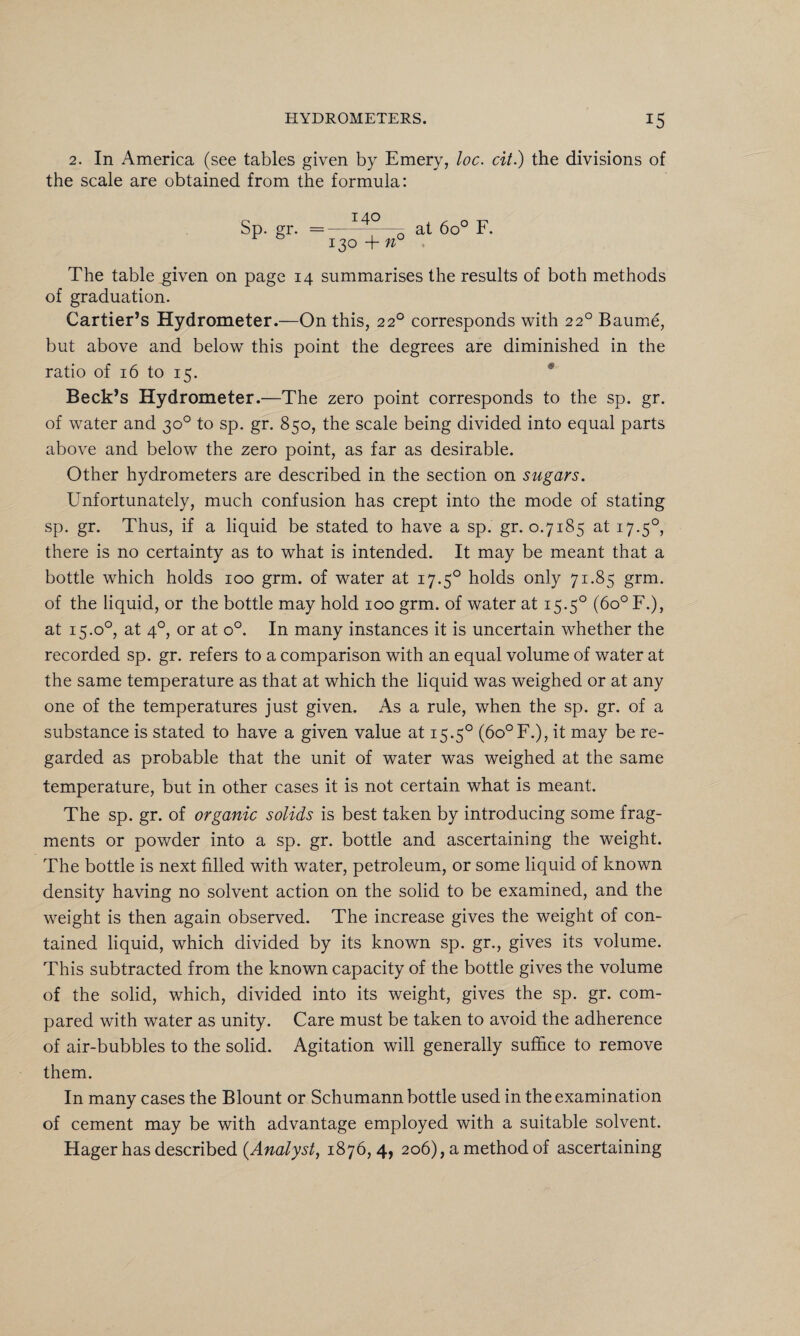 2. In America (see tables given by Emery, loc. cit.) the divisions of the scale are obtained from the formula: Sp. gr. =—-——q at 6o° F. 130 + n The table .given on page 14 summarises the results of both methods of graduation. Cartier’s Hydrometer.—On this, 220 corresponds with 220 Baume, but above and below this point the degrees are diminished in the ratio of 16 to 15. Beck’s Hydrometer.—The zero point corresponds to the sp. gr. of water and 30° to sp. gr. 850, the scale being divided into equal parts above and below the zero point, as far as desirable. Other hydrometers are described in the section on sugars. Unfortunately, much confusion has crept into the mode of stating sp. gr. Thus, if a liquid be stated to have a sp. gr. 0.7185 at 17.50, there is no certainty as to what is intended. It may be meant that a bottle which holds 100 grm. of water at 17.50 holds only 71.85 grm. of the liquid, or the bottle may hold 100 grm. of water at 15.50 (6o° F.), at 15.00, at 40, or at o°. In many instances it is uncertain whether the recorded sp. gr. refers to a comparison with an equal volume of water at the same temperature as that at which the liquid was weighed or at any one of the temperatures just given. As a rule, when the sp. gr. of a substance is stated to have a given value at 15.50 (6o°F.), it may be re¬ garded as probable that the unit of water was weighed at the same temperature, but in other cases it is not certain what is meant. The sp. gr. of organic solids is best taken by introducing some frag¬ ments or powder into a sp. gr. bottle and ascertaining the weight. The bottle is next filled with water, petroleum, or some liquid of known density having no solvent action on the solid to be examined, and the weight is then again observed. The increase gives the weight of con¬ tained liquid, which divided by its known sp. gr., gives its volume. This subtracted from the known capacity of the bottle gives the volume of the solid, which, divided into its weight, gives the sp. gr. com¬ pared with water as unity. Care must be taken to avoid the adherence of air-bubbles to the solid. Agitation will generally suffice to remove them. In many cases the Blount or Schumann bottle used in the examination of cement may be with advantage employed with a suitable solvent. Hager has described (Analyst, 1876, 4, 206), a method of ascertaining