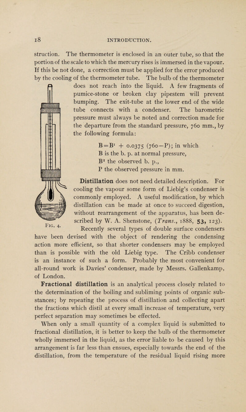 struction. The thermometer is enclosed in an outer tube, so that the portion of the scale to which the mercury rises is immersed in the vapour. If this be not done, a correction must be applied for the error produced by the cooling of the thermometer tube. The bulb of the thermometer does not reach into the liquid. A few fragments of pumice-stone or broken clay pipestem will prevent bumping. The exit-tube at the lower end of the wide tube connects with a condenser. The barometric pressure must always be noted and correction made for the departure from the standard pressure, 760 mm., by the following formula: B=B* + 0*0375 (760—P); in which B is the b. p. at normal pressure, B1 the observed b. p., P the observed pressure in mm. Distillation does not need detailed description. For cooling the vapour some form of Liebig’s condenser is commonly employed. A useful modification, by which distillation can be made at once to succeed digestion, without rearrangement of the apparatus, has been de¬ scribed by W. A. Shenstone, (Trans., 1888, 53, 123). Recently several types of double surface condensers have been devised with the object of rendering the condensing action more efficient, so that shorter condensers may be employed than is possible with the old Liebig type. The Cribb condenser is an instance of such a form. Probably the most convenient for all-round work is Davies’ condenser, made by Messrs. Gallenkamp, of London. Fractional distillation is an analytical process closely related to the determination of the boiling and subliming points of organic sub¬ stances; by repeating the process of distillation and collecting apart the fractions which distil at every small increase of temperature, very perfect separation may sometimes be effected. When only a small quantity of a complex liquid is submitted to fractional distillation, it is better to keep the bulb of the thermometer wholly immersed in the liquid, as the error liable to be caused by this arrangement is far less than ensues, especially towards the end of the distillation, from the temperature of the residual liquid rising more