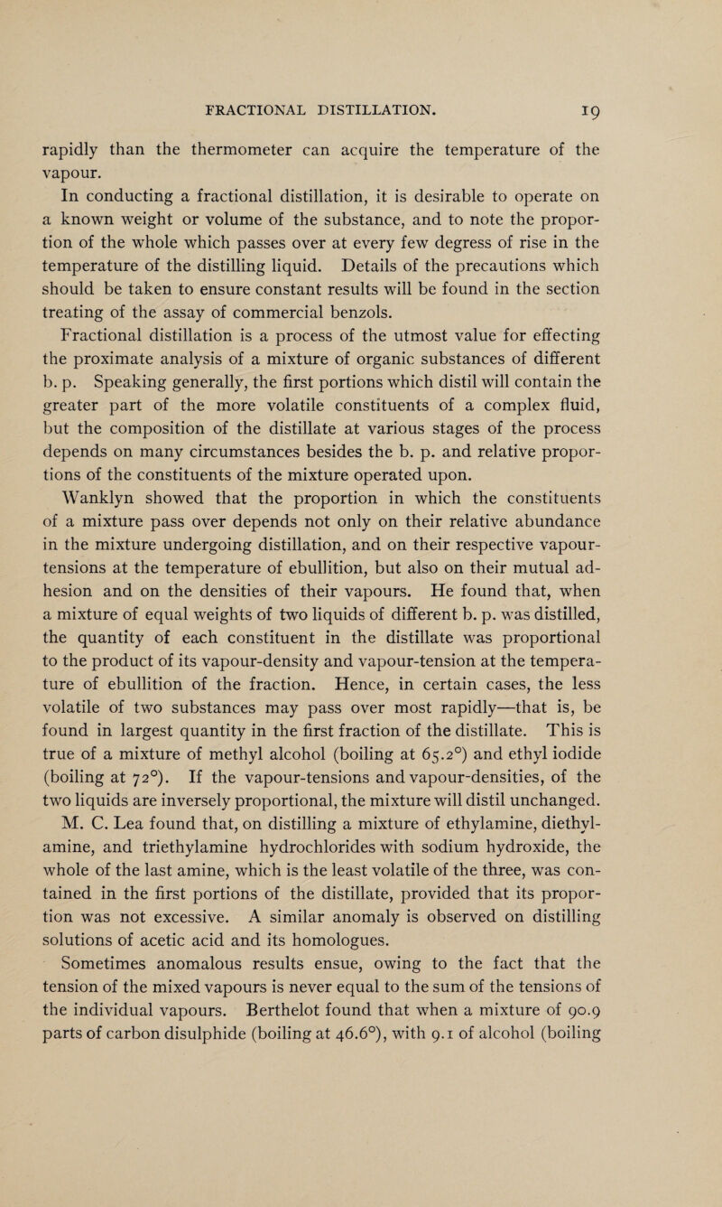 rapidly than the thermometer can acquire the temperature of the vapour. In conducting a fractional distillation, it is desirable to operate on a known weight or volume of the substance, and to note the propor¬ tion of the whole which passes over at every few degress of rise in the temperature of the distilling liquid. Details of the precautions which should be taken to ensure constant results will be found in the section treating of the assay of commercial benzols. Fractional distillation is a process of the utmost value for effecting the proximate analysis of a mixture of organic substances of different b. p. Speaking generally, the first portions which distil will contain the greater part of the more volatile constituents of a complex fluid, but the composition of the distillate at various stages of the process depends on many circumstances besides the b. p. and relative propor¬ tions of the constituents of the mixture operated upon. Wanklyn showed that the proportion in which the constituents of a mixture pass over depends not only on their relative abundance in the mixture undergoing distillation, and on their respective vapour- tensions at the temperature of ebullition, but also on their mutual ad¬ hesion and on the densities of their vapours. He found that, when a mixture of equal weights of two liquids of different b. p. was distilled, the quantity of each constituent in the distillate was proportional to the product of its vapour-density and vapour-tension at the tempera¬ ture of ebullition of the fraction. Hence, in certain cases, the less volatile of two substances may pass over most rapidly—that is, be found in largest quantity in the first fraction of the distillate. This is true of a mixture of methyl alcohol (boiling at 65.2°) and ethyl iodide (boiling at 720). If the vapour-tensions and vapour-densities, of the two liquids are inversely proportional, the mixture will distil unchanged. M. C. Lea found that, on distilling a mixture of ethylamine, diethvl- amine, and triethylamine hydrochlorides with sodium hydroxide, the whole of the last amine, which is the least volatile of the three, was con¬ tained in the first portions of the distillate, provided that its propor¬ tion was not excessive. A similar anomaly is observed on distilling solutions of acetic acid and its homologues. Sometimes anomalous results ensue, owing to the fact that the tension of the mixed vapours is never equal to the sum of the tensions of the individual vapours. Berthelot found that when a mixture of 90.9 parts of carbon disulphide (boiling at 46.6°), with 9.1 of alcohol (boiling