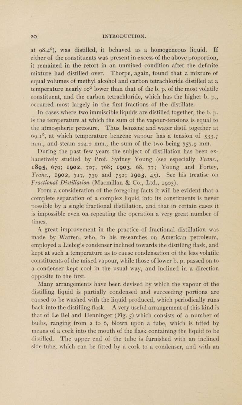 at 98.4°), was distilled, it behaved as a homogeneous liquid. If either of the constituents was present in excess of the above proportion, it remained in the retort in an unmixed condition after the definite mixture had distilled over. Thorpe, again, found that a mixture of equal volumes of methyl alcohol and carbon tetrachloride distilled at a temperature nearly io° lower than that of the b. p. of the most volatile constituent, and the carbon tetrachloride, which has the higher b. p., occurred most largely in the first fractions of the distillate. In cases where two immiscible liquids are distilled together, the b. p. is the temperature at which the sum of the vapour-tensions is equal to the atmospheric pressure. Thus benzene and water distil together at 69.i°, at which temperature benzene vapour has a tension of 533.7 mm., and steam 224.2 mm., the sum of the two being 757.9 mm. During the past few years the subject of distillation has been ex¬ haustively studied by Prof. Sydney Young (see especially Trans., 1895,679; 1902, 707, 768; 1903, 68, 77; Young and Fortey, Trans., 1902, 717, 739 and 752; 1903, 45). See his treatise on Fractional Distillation (Macmillan & Co., Ltd., 1903). From a consideration of the foregoing facts it will be evident that a complete separation of a complex liquid into its constituents is never possible by a single fractional distillation, and that in certain cases it is impossible even on repeating the operation a very great number of times. A great improvement in the practice of fractional distillation was made by Warren, who, in his researches on American petroleum, employed a Liebig’s condenser inclined towards the distilling flask, and kept at such a temperature as to cause condensation of the less volatile constituents of the mixed vapour, while those of lower b. p. passed on to a condenser kept cool in the usual way, and inclined in a direction opposite to the first. Many arrangements have been devised by which the vapour of the distilling liquid is partially condensed and succeeding portions are caused to be washed with the liquid produced, which periodically runs back into the distilling flask. A very useful arrangement of this kind is that of Le Bel and Henninger (Fig. 5) which consists of a number of bulbs, ranging from 2 to 6, blown upon a tube, which is fitted by means of a cork into the mouth of the flask containing the liquid to be distilled. The upper end of the tube is furnished with an inclined side-tube, which can be fitted by a cork to a condenser, and with an