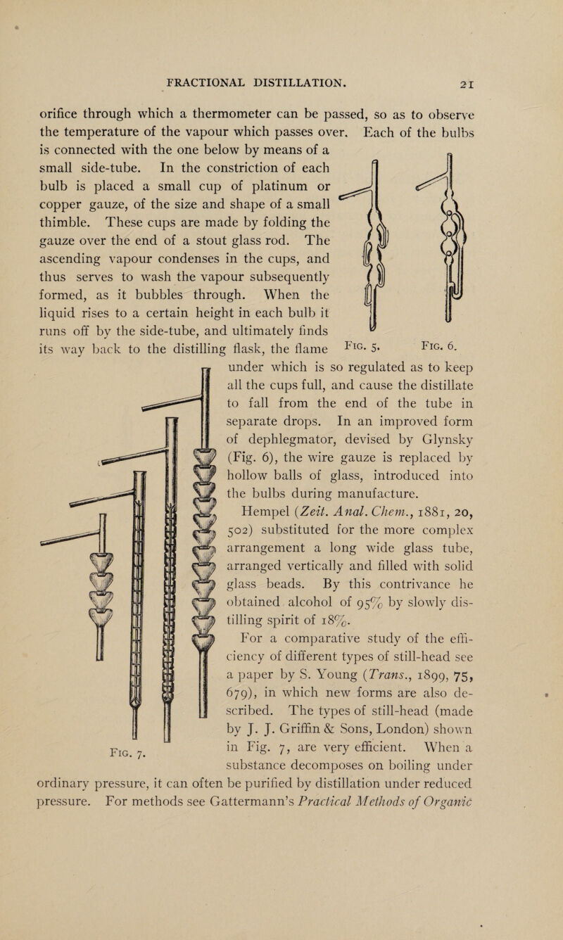 Fig. 6. orifice through which a thermometer can be passed, so as to observe the temperature of the vapour which passes over. Each of the bulbs is connected with the one below by means of a small side-tube. In the constriction of each bulb is placed a small cup of platinum or copper gauze, of the size and shape of a small thimble. These cups are made by folding the gauze over the end of a stout glass rod. The ascending vapour condenses in the cups, and thus serves to wash the vapour subsequently formed, as it bubbles through. When the liquid rises to a certain height in each bulb it runs off by the side-tube, and ultimately finds its way back to the distilling flask, the flame I<lG* 5* under which is so regulated as to keep all the cups full, and cause the distillate to fall from the end of the tube in separate drops. In an improved form of dephlegmator, devised by Glynsky (Fig. 6), the wire gauze is replaced by hollow balls of glass, introduced into the bulbs during manufacture. Hempel (.Zeit. Anal. Chem., 1881, 20, C, 502) substituted for the more complex arrangement a long wide glass tube, arranged vertically and filled with solid glass beads. By this contrivance he obtained alcohol of 95% by slowly dis¬ tilling spirit of 18%. For a comparative study of the effi¬ ciency of different types of still-head see a paper by S. Young (Trans., 1899, 75r 679), in which new forms are also de¬ scribed. The types of still-head (made by J. J. Griffin & Sons, London) shown in Fig. 7, are very efficient. When a substance decomposes on boiling under ordinary pressure, it can often be purified by distillation under reduced pressure. For methods see Gattermann’s Practical Methods of Organic Fig. 7.