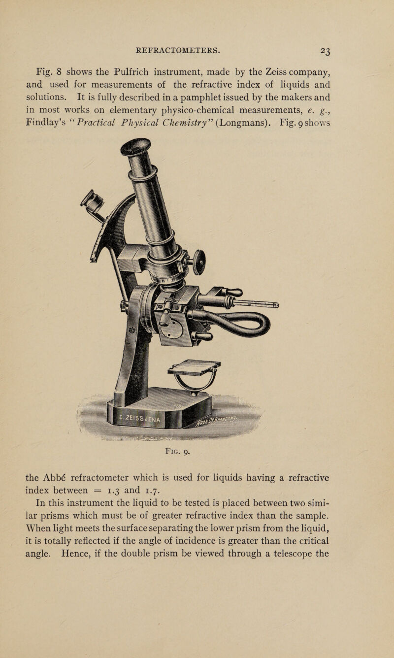 Fig. 8 shows the Pulfrich instrument, made by the Zeiss company, and used for measurements of the refractive index of liquids and solutions. It is fully described in a pamphlet issued by the makers and in most works on elementary physico-chemical measurements, e. g., Findlay’s “Practical Physical Chemistry” {Longmans). Fig. 9shows Fig. 9. the Abbe refractometer which is used for liquids having a refractive index between = 1.3 and 1.7. In this instrument the liquid to be tested is placed between two simi¬ lar prisms which must be of greater refractive index than the sample. When light meets the surface separating the lower prism from the liquid, it is totally reflected if the angle of incidence is greater than the critical angle. Hence, if the double prism be viewed through a telescope the