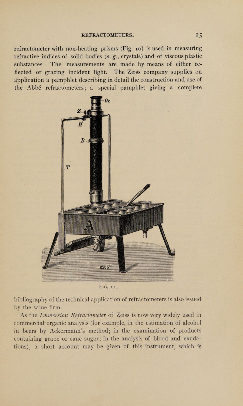refractometer with non-heating prisms (Fig. 10) is used in measuring refractive indices of solid bodies (e. g., crystals) and of viscous plastic substances. The measurements are made by means of either re¬ flected or grazing incident light. The Zeiss company supplies on application a pamphlet describing in detail the construction and use of the Abbe refractometers; a special pamphlet giving a complete Fig. 11. bibliography of the technical application of refractometers is also issued by the same firm. As the Immersion Refractometer of Zeiss is now very widely used in commercial organic analysis (for example, in the estimation of alcohol in beers by Ackermann’s method; in the examination of products containing grape or cane sugar; in the analysis of blood and exuda¬ tions), a short account may be given of this instrument, which is