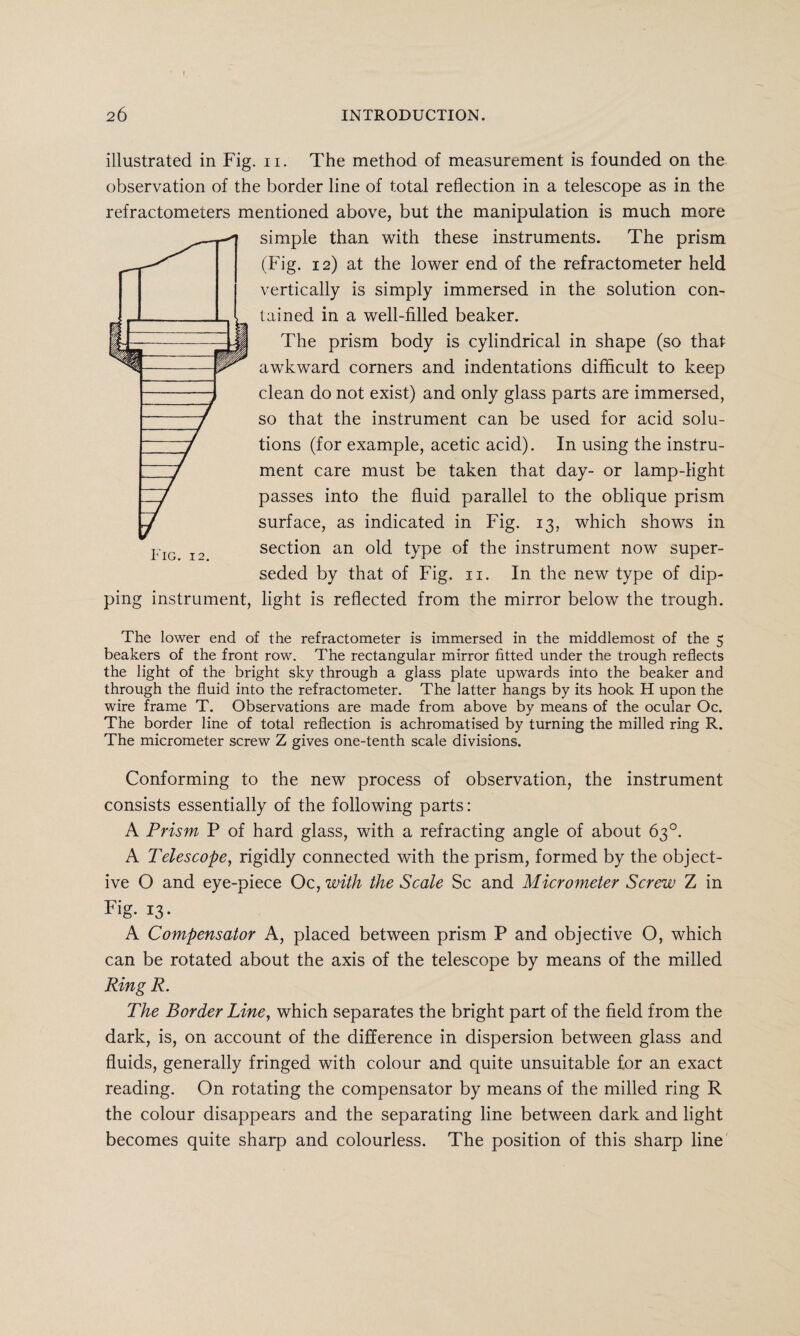 illustrated in Fig. n. The method of measurement is founded on the observation of the border line of total reflection in a telescope as in the refractometers mentioned above, but the manipulation is much more simple than with these instruments. The prism (Fig. 12) at the lower end of the refractometer held vertically is simply immersed in the solution con¬ tained in a well-filled beaker. The prism body is cylindrical in shape (so that awkward corners and indentations difficult to keep clean do not exist) and only glass parts are immersed, so that the instrument can be used for acid solu¬ tions (for example, acetic acid). In using the instru¬ ment care must be taken that day- or lamp-light passes into the fluid parallel to the oblique prism surface, as indicated in Fig. 13, which shows in section an old type of the instrument now super¬ seded by that of Fig. 11. In the new type of dip¬ ping instrument, light is reflected from the mirror below the trough. The lower end of the refractometer is immersed in the middlemost of the 5 beakers of the front row. The rectangular mirror fitted under the trough reflects the light of the bright sky through a glass plate upwards into the beaker and through the fluid into the refractometer. The latter hangs by its hook H upon the wire frame T. Observations are made from above by means of the ocular Oc. The border line of total reflection is achromatised by turning the milled ring R. The micrometer screw Z gives one-tenth scale divisions. Conforming to the new process of observation, the instrument consists essentially of the following parts: A Prism P of hard glass, with a refracting angle of about 63°. A Telescope, rigidly connected with the prism, formed by the object¬ ive O and eye-piece Oc, with the Scale Sc and Micrometer Screw Z in Fig. 13. A Compensator A, placed between prism P and objective O, which can be rotated about the axis of the telescope by means of the milled Ring R. The Border Line, which separates the bright part of the field from the dark, is, on account of the difference in dispersion between glass and fluids, generally fringed with colour and quite unsuitable for an exact reading. On rotating the compensator by means of the milled ring R the colour disappears and the separating line between dark and light becomes quite sharp and colourless. The position of this sharp line