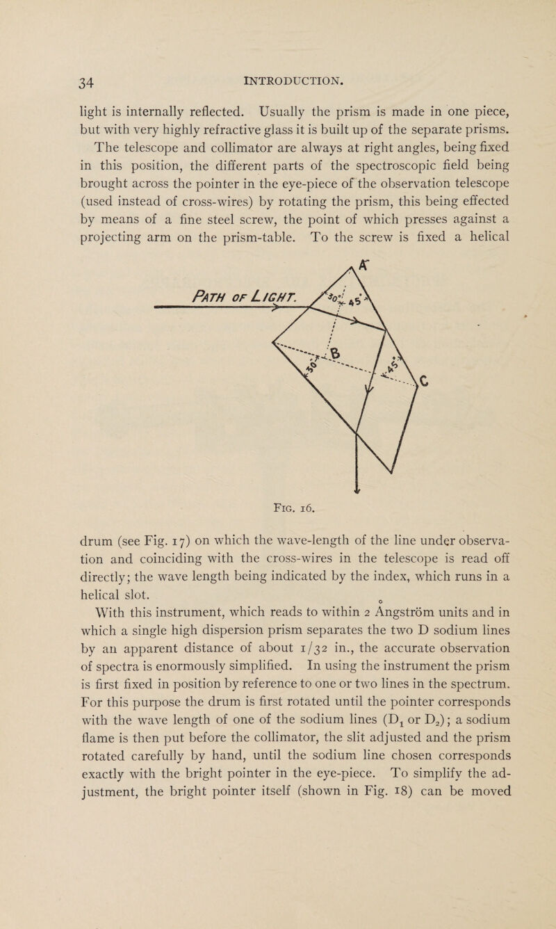 light is internally reflected. Usually the prism is made in one piece, but with very highly refractive glass it is built up of the separate prisms. The telescope and collimator are always at right angles, being fixed in this position, the different parts of the spectroscopic field being brought across the pointer in the eye-piece of the observation telescope (used instead of cross-wires) by rotating the prism, this being effected by means of a fine steel screw, the point of which presses against a projecting arm on the prism-table. To the screw is fixed a helical drum (see Fig. 17) on which the wave-length of the line under observa¬ tion and coinciding with the cross-wires in the telescope is read off directly; the wave length being indicated by the index, which runs in a helical slot. o With this instrument, which reads to within 2 Angstrom units and in which a single high dispersion prism separates the two D sodium lines by an apparent distance of about 1/32 in., the accurate observation of spectra is enormously simplified. In using the instrument the prism is first fixed in position by reference to one or two lines in the spectrum. For this purpose the drum is first rotated until the pointer corresponds with the wave length of one of the sodium lines (Dx or D2); a sodium flame is then put before the collimator, the slit adjusted and the prism rotated carefully by hand, until the sodium line chosen corresponds exactly with the bright pointer in the eye-piece. To simplify the ad¬ justment, the bright pointer itself (shown in Fig. 18) can be moved