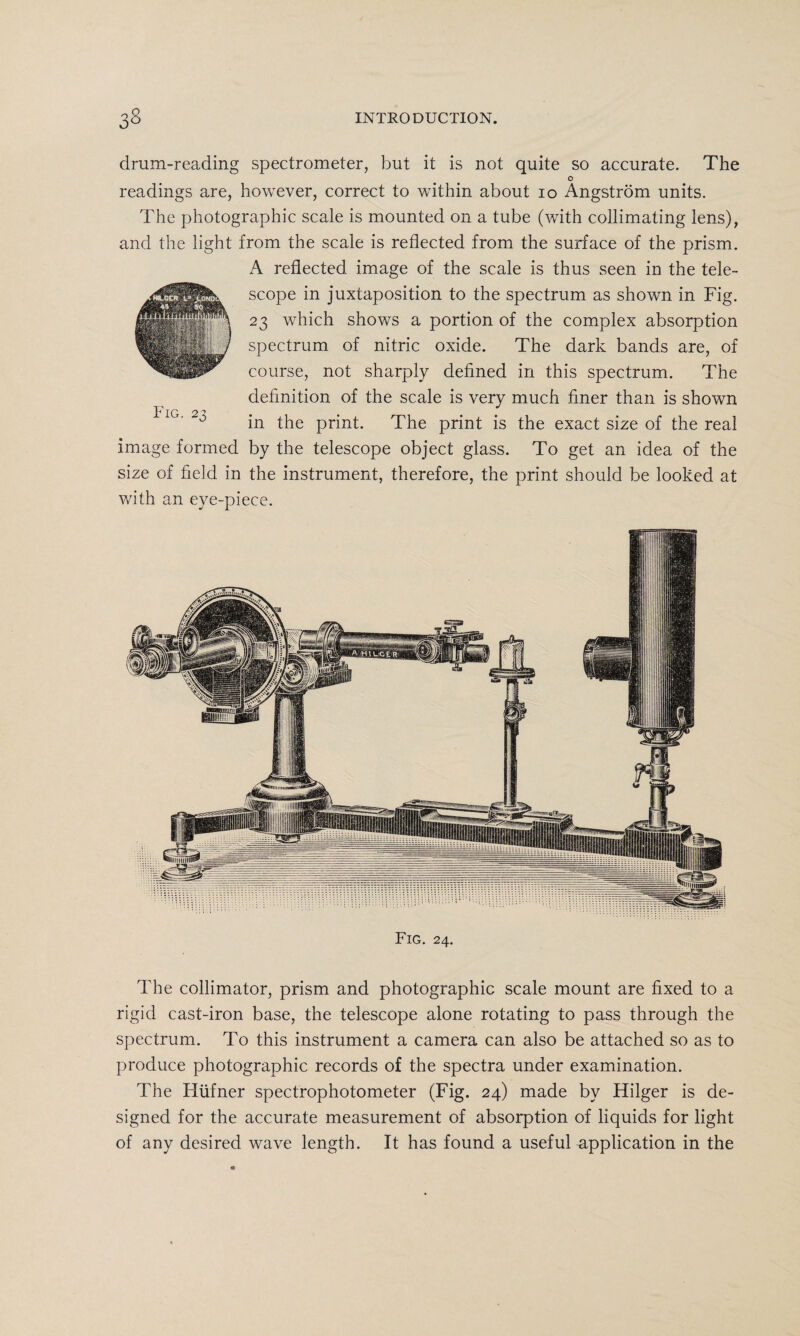 drum-reading spectrometer, but it is not quite so accurate. The o readings are, however, correct to within about 10 Angstrom units. The photographic scale is mounted on a tube (with collimating lens), and the light from the scale is reflected from the surface of the prism. A reflected image of the scale is thus seen in the tele¬ scope in juxtaposition to the spectrum as shown in Fig. 23 which shows a portion of the complex absorption spectrum of nitric oxide. The dark bands are, of course, not sharply defined in this spectrum. The definition of the scale is very much finer than is shown in the print. The print is the exact size of the real image formed by the telescope object glass. To get an idea of the size of field in the instrument, therefore, the print should be looked at with an eye-piece. Fig. 24. The collimator, prism and photographic scale mount are fixed to a rigid cast-iron base, the telescope alone rotating to pass through the spectrum. To this instrument a camera can also be attached so as to produce photographic records of the spectra under examination. The Hiifner spectrophotometer (Fig. 24) made by Ftilger is de¬ signed for the accurate measurement of absorption of liquids for light of any desired wave length. It has found a useful application in the