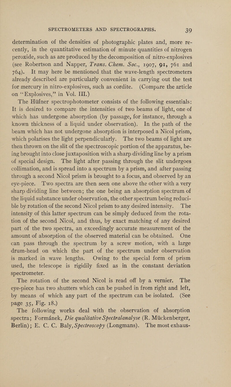 determination of the densities of photographic plates and, more re¬ cently, in the quantitative estimation of minute quantities of nitrogen peroxide, such as are produced by the decomposition of nitro-explosives (see Robertson and Napper, Trans. Chem. Soc., 1907, 91, 761 and 764). It may here be mentioned that the wave-length spectrometers already described are particularly convenient in carrying out the test for mercury in nitro-explosives, such as cordite. (Compare the article on “ Explosives/’ in Vol. III.) The Htifner spectrophotometer consists of the following essentials: It is desired to compare the intensities of two beams of light, one of which has undergone absorption (by passage, for instance, through a known thickness of a liquid under observation). In the path of the beam which has not undergone absorption is interposed a Nicol prism, which polarises the light perpendicularly. The two beams of light are then thrown on the slit of the spectroscopic portion of the apparatus, be¬ ing brought into close juxtaposition with a sharp dividing line by a prism of special design. The light after passing through the slit undergoes collimation, and is spread into a spectrum by a prism, and after passing through a second Nicol prism is brought to a focus, and observed by an eye-piece. Two spectra are then seen one above the other with a very sharp dividing line between; the one being an absorption spectrum of the liquid substance under observation, the other spectrum being reduci¬ ble by rotation of the second Nicol prism to any desired intensity. The intensity of this latter spectrum can be simply deduced from the rota¬ tion of the second Nicol, and thus, by exact matching of any desired part of the two spectra, an exceedingly accurate measurement of the amount of absorption of the observed material can be obtained. One can pass through the spectrum by a screw motion, with a large drum-head on which the part of the spectrum under observation is marked in wave lengths. Owing to the special form of prism used, the telescope is rigidily fixed as in the constant deviation spectrometer. The rotation of the second Nicol is read off by a vernier. The eye-piece has two shutters which can be pushed in from right and left, by means of which any part of the spectrum can be isolated. (See page 35, Fig. 18.) The following works deal with the observation of absorption spectra; Formanek, Die qualitative Spectral analyse (R. Miickenberger, Berlin); E. C. C. Baly,Spectroscopy (Longmans). The most exhaus-