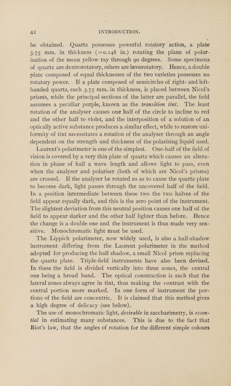 be obtained. Quartz possesses powerful rotatory action, a plate 3.75 mm. in thickness ( = 0.148 in.) rotating the plane of polar¬ isation of the mean yellow ray through 90 degrees. Some specimens of quartz are dextrorotatory, others are laevorotatory. Hence, a double plate composed of equal thicknesses of the two varieties possesses no rotatory power. If a plate composed of semicircles of right- and left- handed quartz, each 3.75 mm. in thickness, is placed between Nicol’s prisms, while the principal sections of the latter are parallel, the field assumes a peculiar purple, known as the transition tint. The least rotation of the analyser causes one half of the circle to incline to red and the other half to violet, and the interposition of a solution of an optically active substance produces a similar effect, while to restore uni¬ formity of tint necessitates a rotation of the analyser through an angle dependent on the strength and thickness of the polarising liquid used. Laurent’s polarimeter is one of the simplest. One-half of the field of vision is covered by a very thin plate of quartz which causes an altera¬ tion in phase of half a wave length and allows light to pass, even when the analyser and polariser (both of which are Nicol’s prisms) are crossed. If the analyser be rotated so as to cause the quartz plate to become dark, light passes through the uncovered half of the field. In a position intermediate between these two the two halves of the field appear equally dark, and this is the zero point of the instrument. The slightest deviation from this neutral position causes one half of the field to appear darker and the other half lighter than before. Hence the change is a double one and the instrument is thus made very sen¬ sitive. Monochromatic light must be used. The Lippich polarimeter, now widely used, is also a half-shadow instrument differing from the Laurent polarimeter in the method adopted for producing the half shadow, a small Nicol prism replacing the quartz plate. Triple-field instruments have also been devised. In these the field is divided vertically into three zones, the central one being a broad band. The optical construction is such that the lateral zones always agree in tint, thus making the contrast with the central portion more marked. In one form of instrument the por¬ tions of the field are concentric. It is claimed that this method gives a high degree of delicacy (see below). The use of monochromatic light, desirable in saccharimetry, is essen¬ tial in estimating many substances. This is due to the fact that Biot’s law, that the angles of rotation for the different simple colours