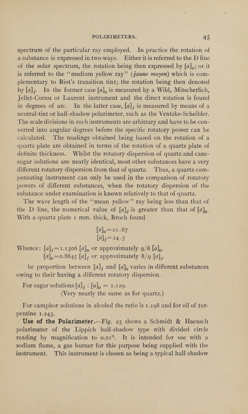 spectrum of the particular ray employed. In practice the rotation of a substance is expressed in two ways. Either it is referred to the D line of the solar spectrum, the rotation being then expressed by [a]D; or it is referred to the “medium yellow ray” (jaune moyen) which is com¬ plementary to Biot’s transition tint; the rotation being then denoted by [a]j. In the former case [a]D is measured by a Wild, Mitscherlich, Jellet-Cornu or Laurent instrument and the direct rotation is found in degrees of arc. In the latter case, [a] • is measured by means of a neutral-tint or half-shadow polarimeter, such as the Ventzke-Scheibler. The scale divisions in such instruments are arbitrary and have to be con¬ verted into angular degrees before the specific rotatory power can be calculated. The readings obtained being based on the rotation of a quartz plate are obtained in terms of the rotation of a quartz plate of definite thickness. Whilst the rotatory dispersion of quartz and cane- sugar solutions are nearly identical, most other substances have a very different rotatory dispersion from that of quartz. Thus, a quartz com¬ pensating instrument can only be used in the comparison of rotatory powers of different substances, when the rotatory dispersion of the substance under examination is known relatively to that of quartz. The wave length of the “mean yellow” ray being less than that of the D line, the numerical value of [a] • is greater than that of [a]D. With a quartz plate i mm. thick, Broch found Md= 21.67 [a],'=24 ■ 5 Whence: [«],•= 1.1306 [a]D or approximately 9/8 [a]D. [a]D = 0.8845 [a]j or approximately 8/9 [a]r he proportion between [a] • and [o]D varies in different substances owing to their having a different rotatory dispersion. For sugar solutions [u]y : [a]D = 1.129. (Very nearly the same as for quartz.) For camphor solutions in alcohol the ratio is 1.198 and for oil of tur¬ pentine 1.243. Use of the Polarimeter.—Fig. 25 shows a Schmidt & Haensch polarimeter of the Lippich half-shadow type with divided circle reading by magnification to o.oi°. It is intended for use with a sodium flame, a gas burner for this purpose being supplied with the instrument. This instrument is chosen as being a typical half-shadow