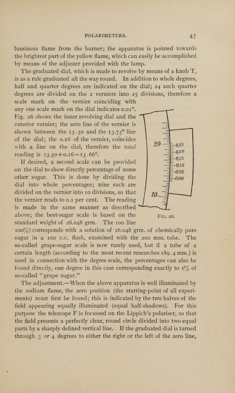 luminous flame from the burner; the apparatus is pointed towards the brightest part of the yellow flame, which can easily be accomplished by means of the adjuster provided with the lamp. The graduated dial, which is made to revolve by means of a knob T, is as a rule graduated all the way round. In addition to whole degrees, half and quarter degrees are indicated on the dial; 24 such quarter degrees are divided on the 2 verniers into 25 divisions, therefore a scale mark on the vernier coinciding with any one scale mark on the dial indicates o.oi°. Fig. 26 shows the inner revolving dial and the exterior vernier; the zero line of the vernier is shown between the 13.50 and the 13.750 line of the dial; the 0.16 of the vernier, coincides with a line on the dial, therefore the total reading is 13.50 + 0.16 = 13.66°. If desired, a second scale can be provided on the dial to show directly percentage of some other sugar. This is done by dividing the dial into whole percentages; nine such are divided on the vernier into 10 divisions, so that the vernier reads to 0.1 per cent. The reading is made in the same manner as described above; the beet-sugar scale is based on the standard weight of 26.048 grm. The 100 line 100%) corresponds with a solution of 26.048 grm. of chemically pure sugar in a 100 c.c. flask, examined with the 200 mm. tube. The so-called grape-sugar scale is now rarely used, but if a tube of a certain length (according to the most recent researches 189.4 mm.) is used in connection with the degree scale, the percentages can also be found directly, one degree in this case corresponding exactly to 1% of so-called “grape sugar.” The adjustment.—When the above apparatus is well illuminated by the sodium flame, the zero position (the starting-point of all experi¬ ments) must first be found; this is indicated by the two halves of the field appearing equally illuminated (equal half-shadows). For this purpose the telescope F is focussed on the Lippich’s polariser, so that the field presents a perfectly clear, round circle divided into two equal parts by a sharply defined vertical line. If the graduated dial is turned through 3 or 4 degrees to either the right or the left of the zero line,