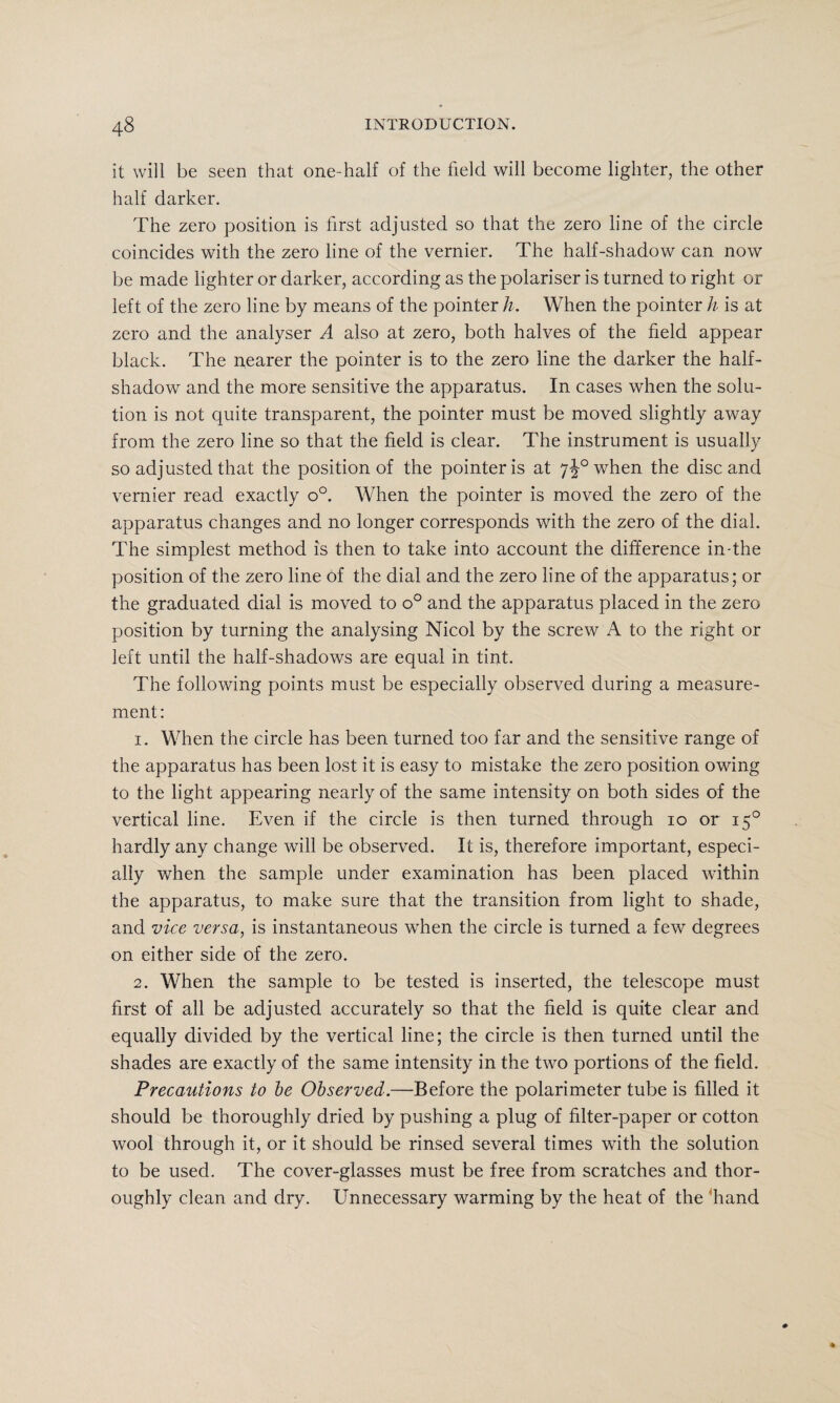 it will be seen that one-half of the field will become lighter, the other half darker. The zero position is first adjusted so that the zero line of the circle coincides with the zero line of the vernier. The half-shadow can now be made lighter or darker, according as the polariser is turned to right or left of the zero line by means of the pointer h. When the pointer h is at zero and the analyser A also at zero, both halves of the field appear black. The nearer the pointer is to the zero line the darker the half¬ shadow and the more sensitive the apparatus. In cases when the solu¬ tion is not quite transparent, the pointer must be moved slightly away from the zero line so that the field is clear. The instrument is usually so adjusted that the position of the pointer is at 7^°when the disc and vernier read exactly o°. When the pointer is moved the zero of the apparatus changes and no longer corresponds with the zero of the dial. The simplest method is then to take into account the difference in-the position of the zero line of the dial and the zero line of the apparatus; or the graduated dial is moved to o° and the apparatus placed in the zero position by turning the analysing Nicol by the screw A to the right or left until the half-shadows are equal in tint. The following points must be especially observed during a measure¬ ment : 1. When the circle has been turned too far and the sensitive range of the apparatus has been lost it is easy to mistake the zero position owing to the light appearing nearly of the same intensity on both sides of the vertical line. Even if the circle is then turned through io or 150 hardly any change will be observed. It is, therefore important, especi¬ ally when the sample under examination has been placed within the apparatus, to make sure that the transition from light to shade, and vice versa, is instantaneous when the circle is turned a few degrees on either side of the zero. 2. When the sample to be tested is inserted, the telescope must first of all be adjusted accurately so that the field is quite clear and equally divided by the vertical line; the circle is then turned until the shades are exactly of the same intensity in the two portions of the field. Precautions to be Observed.—Before the polarimeter tube is filled it should be thoroughly dried by pushing a plug of filter-paper or cotton wool through it, or it should be rinsed several times with the solution to be used. The cover-glasses must be free from scratches and thor¬ oughly clean and dry. Unnecessary warming by the heat of the hand