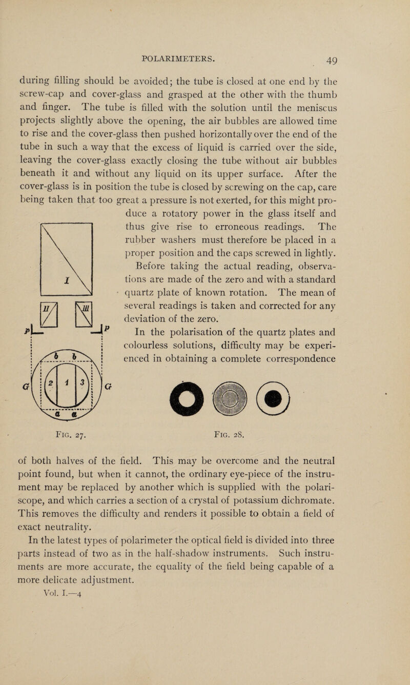during filling should be avoided; the tube is closed at one end by the screw-cap and cover-glass and grasped at the other with the thumb and finger. The tube is filled with the solution until the meniscus projects slightly above the opening, the air bubbles are allowed time to rise and the cover-glass then pushed horizontally over the end of the tube in such a way that the excess of liquid is carried over the side, leaving the cover-glass exactly closing the tube without air bubbles beneath it and without any liquid on its upper surface. After the cover-glass is in position the tube is closed by screwing on the cap, care being taken that too great a pressure is not exerted, for this might pro¬ duce a rotatory power in the glass itself and thus give rise to erroneous readings. The rubber washers must therefore be placed in a proper position and the caps screwed in lightly. Before taking the actual reading, observa¬ tions are made of the zero and with a standard • quartz plate of known rotation. The mean of several readings is taken and corrected for any deviation of the zero. In the polarisation of the quartz plates and colourless solutions, difficulty may be experi¬ enced in obtaining a comolete correspondence o Fig. 27. Fig. 28. of both halves of the field. This may be overcome and the neutral point found, but when it cannot, the ordinary eye-piece of the instru¬ ment may be replaced by another which is supplied with the polari- scope, and which carries a section of a crystal of potassium dichromate. This removes the difficulty and renders it possible to obtain a field of exact neutrality. In the latest types of polarimeter the optical field is divided into three parts instead of two as in the half-shadow instruments. Such instru¬ ments are more accurate, the equality of the field being capable of a more delicate adjustment. Vol. I.—4
