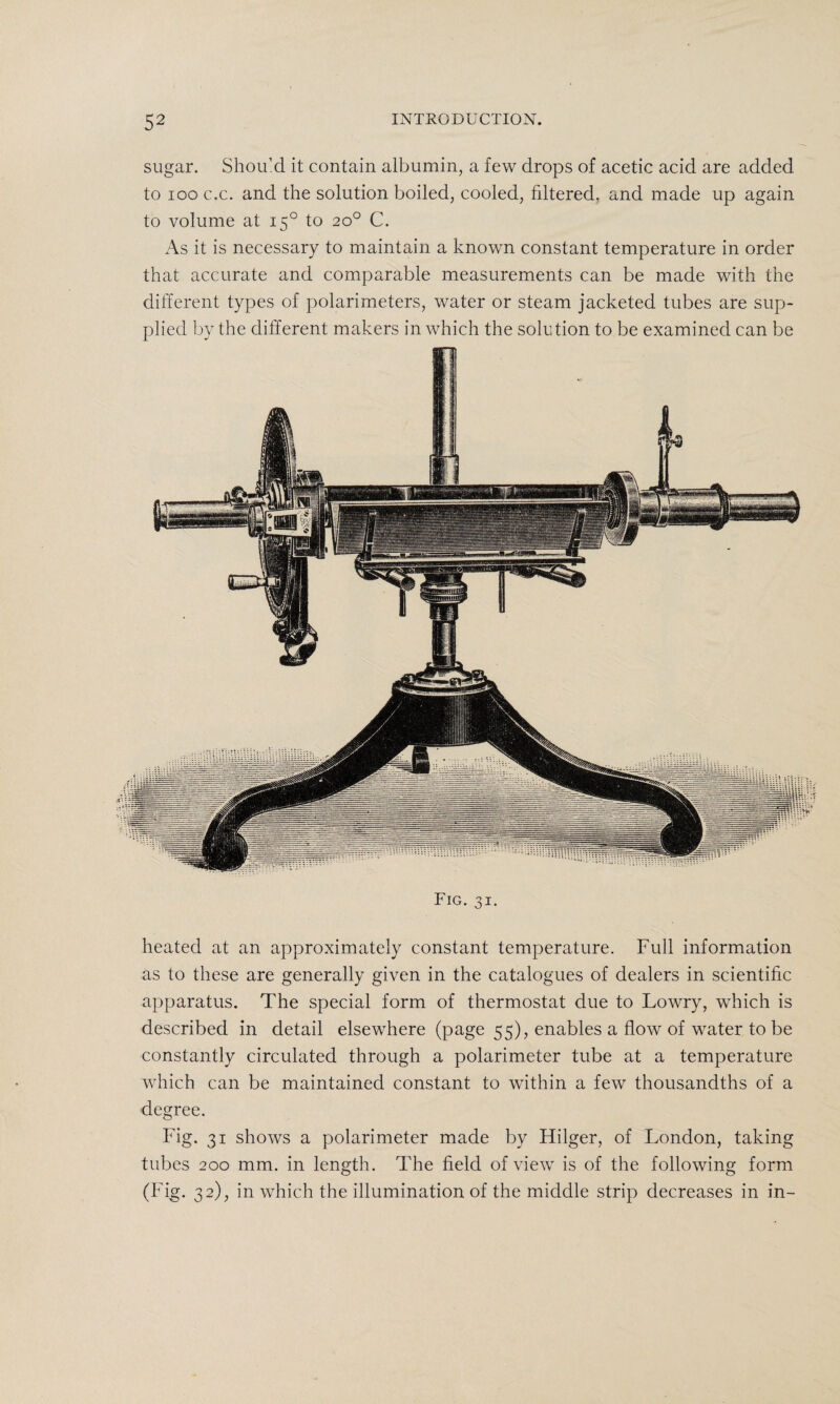 sugar. Should it contain albumin, a few drops of acetic acid are added to ioo c.c. and the solution boiled, cooled, filtered, and made up again to volume at 150 to 20° C. As it is necessary to maintain a known constant temperature in order that accurate and comparable measurements can be made with the different types of polarimeters, water or steam jacketed tubes are sup¬ plied by the different makers in which the solution to be examined can be Fig. 31. heated at an approximately constant temperature. Full information as to these are generally given in the catalogues of dealers in scientific apparatus. The special form of thermostat due to Lowry, which is described in detail elsewhere (page 55), enables a flow of water to be constantly circulated through a polarimeter tube at a temperature which can be maintained constant to within a few thousandths of a degree. Fig. 31 shows a polarimeter made by Hilger, of London, taking tubes 200 mm. in length. The field of view is of the following form (Fig. 32), in which the illumination of the middle strip decreases in in-