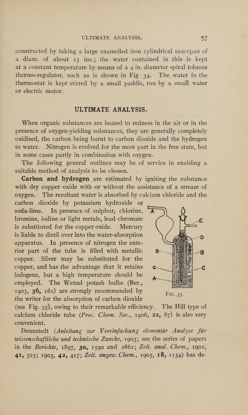 constructed by taking a large enamelled iron cylindrical saucepan of a diam. of about 15 ins.; the water contained in this is kept at a constant temperature by means of a 4 in. diameter spiral toluene thermo-regulator, such as is shown in Fig 34. The water in the thermostat is kept stirred by a small paddle, run by a small water or electric motor. ULTIMATE ANALYSIS. When organic substances are heated to redness in the air or in the presence of oxygen-yielding substances, they are generally completely oxidised, the carbon being burnt to carbon dioxide and the hydrogen to water. Nitrogen is evolved for the most part in the free state, but in some cases partly in combination with oxygen. The following general outlines may be of service in enabling a suitable method of analysis to be chosen. Carbon and hydrogen are estimated by igniting the substance with dry copper oxide with or without the assistance of a stream of oxygen. The resultant water is absorbed by calcium chloride and the carbon dioxide by potassium hydroxide or soda-lime. In presence of sulphur, chlorine, bromine, iodine or light metals, lead chromate is substituted for the copper oxide. Mercury is liable to distil over into the water-absorption apparatus. In presence of nitrogen the ante¬ rior part of the tube is filled with metallic copper. Silver may be substituted for the copper, and has the advantage that it retains halogens, but a high temperature should be employed. The Wetzel potash bulbs (Ber., 1903, 36, 161) are strongly recommended by the writer for the absorption of carbon dioxide (see Fig. 35), owing to their remarkable efficiency. The Hill type of calcium chloride tube (Proc. Chem. Soc., 1906, 22, 87) is also very convenient. Dennstedt (Anleitung zur Vereinfachung elementdr Analyse filr wissenschaftliche und technische Zwecke, 1903; see the series of papers in the Berichte, 1897, 30, 1590 and 2861; Zeit. anal. Chem., 1902, 41, 525; 1903, 42, 417; Zeit. angew.Chem., 1905, 18, 1134) has de-