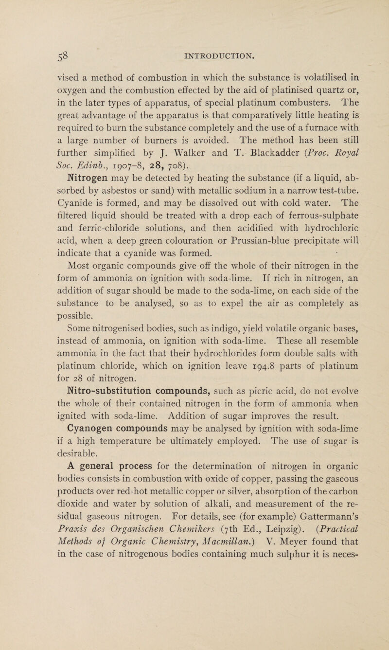 vised a method of combustion in which the substance is volatilised in oxygen and the combustion effected by the aid of platinised quartz or, in the later types of apparatus, of special platinum combusters. The great advantage of the apparatus is that comparatively little heating is required to burn the substance completely and the use of a furnace with a large number of burners is avoided. The method has been still further simplified by J. Walker and T. Blackadder (Proc. Royal Soc. Edinb., 1907-8, 28, 708). Nitrogen may be detected by heating the substance (if a liquid, ab¬ sorbed by asbestos or sand) with metallic sodium in a narrow test-tube. Cyanide is formed, and may be dissolved out with cold water. The filtered liquid should be treated with a drop each of ferrous-sulphate and ferric-chloride solutions, and then acidified with hydrochloric acid, when a deep green colouration or Prussian-blue precipitate will indicate that a cyanide was formed. Most organic compounds give off the whole of their nitrogen in the form of ammonia on ignition with soda-lime. If rich in nitrogen, an addition of sugar should be made to the soda-lime, on each side of the substance to be analysed, so as to expel the air as completely as possible. Some nitrogenised bodies, such as indigo, yield volatile organic bases, instead of ammonia, on ignition with soda-lime. These all resemble ammonia in the fact that their hydrochlorides form double salts with platinum chloride, which on ignition leave 194.8 parts of platinum for 28 of nitrogen. Nitro-substitution compounds, such as picric acid, do not evolve the whole of their contained nitrogen in the form of ammonia when ignited with soda-lime. Addition of sugar improves the result. Cyanogen compounds may be analysed by ignition with soda-lime if a high temperature be ultimately employed. The use of sugar is desirable. A general process for the determination of nitrogen in organic bodies consists in combustion with oxide of copper, passing the gaseous products over red-hot metallic copper or silver, absorption of the carbon dioxide and water by solution of alkali, and measurement of the re¬ sidual gaseous nitrogen. For details, see (for example) Gattermann’s Praxis des Organischen Chemikers (7th Ed., Leipzig). (Practical Methods oj Organic Chemistry, Macmillan.) V. Meyer found that in the case of nitrogenous bodies containing much sulphur it is neces-