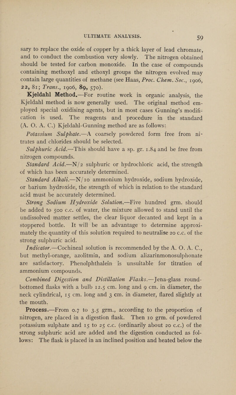 sary to replace the oxide of copper by a thick layer of lead chromate, and to conduct the combustion very slowly. The nitrogen obtained should be tested for carbon monoxide. In the case of compounds containing methoxyl and ethoxyl groups the nitrogen evolved may contain large quantities of methane (see Haas, Proc. Chem. Soc., 1906, 22, 81; Trans., 1906, 89, 570). Kjeldahl Method .—For routine work in organic analysis, the Kjeldahl method is now generally used. The original method em¬ ployed special oxidising agents, but in most cases Gunning’s modifi¬ cation is used. The reagents and procedure in the standard (A. O. A. C.) Kjeldahl-Gunning method are as follows: Potassium Sulphate.—A coarsely powdered form free from ni¬ trates and chlorides should be selected. Sulphuric Acid.—This should have a sp. gr. 1.84 and be free from nitrogen compounds. Standard Acid.—N/2 sulphuric or hydrochloric acid, the strength of which has been accurately determined. Standard Alkali.—N/10 ammonium hydroxide, sodium hydroxide, or barium hydroxide, the strength of which in relation to the standard acid must be accurately determined. Strong Sodium Hydroxide Solution.—Five hundred grm. should be added to 500 c.c. of water, the mixture allowed to stand until the undissolved matter settles, the clear liquor decanted and kept in a stoppered bottle. It will be an advantage to determine approxi¬ mately the quantity of this solution required to neutralise 20 c.c. of the strong sulphuric acid. Indicator.—Cochineal solution is recommended by the A. O. A. C., but methyl-orange, azolitmin, and sodium alizarinmonosulphonate are satisfactory. Phenolphthalein is unsuitable for titration of ammonium compounds. Combined Digestion and Distillation Flasks.—Jena-glass round- bottomed flasks with a bulb 12.5 cm. long and 9 cm. in diameter, the neck cylindrical, 15 cm. long and 3 cm. in diameter, flared slightly at the mouth. Process.—From 0.7 to 3.5 grm., according to the proportion of nitrogen, are placed in a digestion flask. Then 10 grm. of powdered potassium sulphate and 15 to 25 c.c. (ordinarily about 20 c.c.) of the strong sulphuric acid are added and the digestion conducted as fol¬ lows: The flask is placed in an inclined position and heated below the
