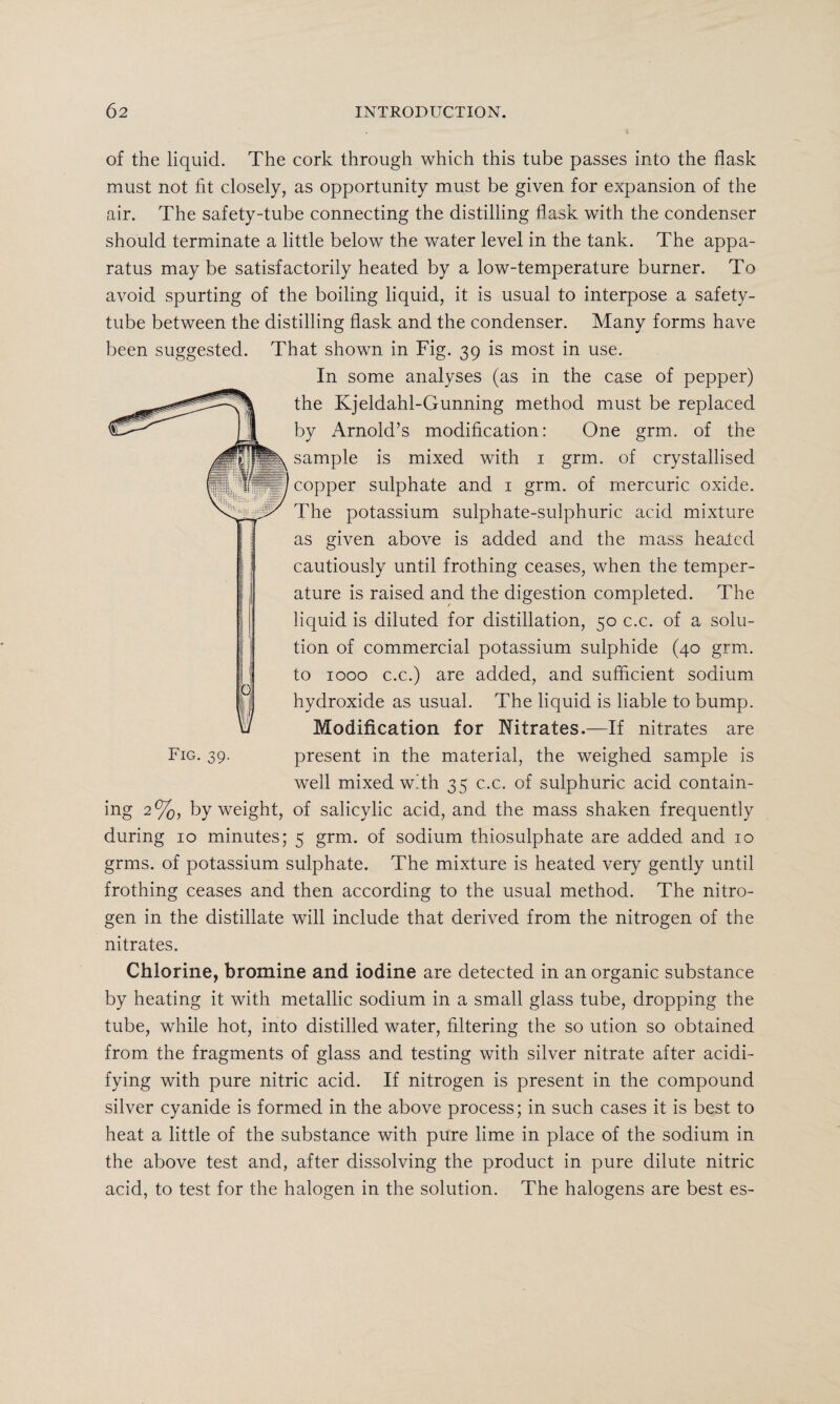 of the liquid. The cork through which this tube passes into the flask must not fit closely, as opportunity must be given for expansion of the air. The safety-tube connecting the distilling flask with the condenser should terminate a little below the water level in the tank. The appa¬ ratus may be satisfactorily heated by a low-temperature burner. To avoid spurting of the boiling liquid, it is usual to interpose a safety- tube between the distilling flask and the condenser. Many forms have been suggested. That shown in Fig. 39 is most in use. In some analyses (as in the case of pepper) the Kjeldahl-Gunning method must be replaced by Arnold’s modification: One grm. of the sample is mixed with 1 grm. of crystallised copper sulphate and 1 grm. of mercuric oxide. The potassium sulphate-sulphuric acid mixture as given above is added and the mass healed cautiously until frothing ceases, when the temper¬ ature is raised and the digestion completed. The liquid is diluted for distillation, 50 c.c. of a solu¬ tion of commercial potassium sulphide (40 grm. to 1000 c.c.) are added, and sufficient sodium hydroxide as usual. The liquid is liable to bump. Modification for Nitrates.—If nitrates are Fig. 39. present in the material, the weighed sample is well mixed with 35 c.c. of sulphuric acid contain¬ ing 2%, by weight, of salicylic acid, and the mass shaken frequently during 10 minutes; 5 grm. of sodium thiosulphate are added and 10 grms. of potassium sulphate. The mixture is heated very gently until frothing ceases and then according to the usual method. The nitro¬ gen in the distillate will include that derived from the nitrogen of the nitrates. Chlorine, bromine and iodine are detected in an organic substance by heating it with metallic sodium in a small glass tube, dropping the tube, while hot, into distilled water, filtering the so ution so obtained from the fragments of glass and testing with silver nitrate after acidi¬ fying with pure nitric acid. If nitrogen is present in the compound silver cyanide is formed in the above process; in such cases it is best to heat a little of the substance with pure lime in place of the sodium in the above test and, after dissolving the product in pure dilute nitric acid, to test for the halogen in the solution. The halogens are best es-