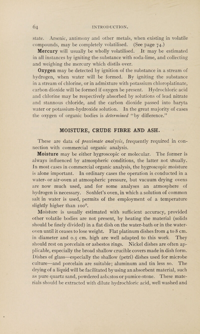state. Arsenic, antimony and other metals, when existing in volatile compounds, may be completely volatilised. (See page 74.) Mercury will usually be wholly volatilised. It may be estimated in all instances by igniting the substance with soda-lime, and collecting and weighing the mercury which distils over. Oxygen may be detected by ignition of the substance in a stream of hydrogen, when water will be formed. By igniting the substance in a stream of chlorine, or in admixture with potassium chloroplatinate, carbon dioxide will be formed if oxygen be present. Hydrochloric acid and chlorine may be respectively absorbed by solutions of lead nitrate and stannous chloride, and the carbon dioxide passed into baryta water or potassium-hydroxide solution. In the great majority of cases the oxygen of organic bodies is determined “by difference.” MOISTURE, CRUDE FIBRE AND ASH. These are data of proximate analysis, frequently required in con¬ nection with commercial organic analysis. Moisture may be either hygroscopic or molecular. The former is always influenced by atmospheric conditions, the latter not usually. In most cases in commercial organic analysis, the hygroscopic moisture is alone important. In ordinary cases the operation is conducted in a water- or air-oven at atmospheric pressure, but vacuum drying ovens are now much used, and for some analyses an atmosphere of hydrogen is necessary. Soxhlet’s oven, in which a solution of common salt in water is used, permits of the employment of a temperature slightly higher than ioo°. Moisture is usually estimated with sufficient accuracy, provided other volatile bodies are not present, by heating the material (solids should be finely divided) in a flat dish on the water-bath or in the water- oven until it ceases to lose weight. Flat platinum dishes from 4 to 8 cm. in diameter and 0.5 cm. high are well adapted to this work. They should rest on porcelain or asbestos rings. Nickel dishes are often ap¬ plicable, especially the broad shallow crucible covers made in dish form. Dishes of glass—especially the shallow (petri) dishes used for microbe culture—and porcelain are suitable; aluminum and tin less so. The drying of a liquid will be facilitated by using an absorbent material, such as pure quartz sand, powdered asbestos or pumice-stone. These mate¬ rials should be extracted with dilute hydrochloric acid, well washed and J 1