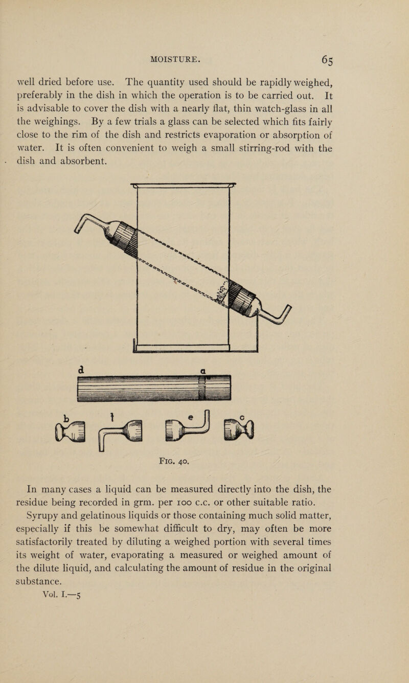 well dried before use. The quantity used should be rapidly weighed, preferably in the dish in which the operation is to be carried out. It is advisable to cover the dish with a nearly flat, thin watch-glass in all the weighings. By a few trials a glass can be selected which fits fairly close to the rim of the dish and restricts evaporation or absorption of water. It is often convenient to weigh a small stirring-rod with the dish and absorbent. Fig. 40. In many cases a liquid can be measured directly into the dish, the residue being recorded in grm. per 100 c.c. or other suitable ratio. Syrupy and gelatinous liquids or those containing much solid matter, especially if this be somewhat difficult to dry, may often be more satisfactorily treated by diluting a weighed portion with several times its weight of water, evaporating a measured or weighed amount of the dilute liquid, and calculating the amount of residue in the original substance. Vol. I.—5