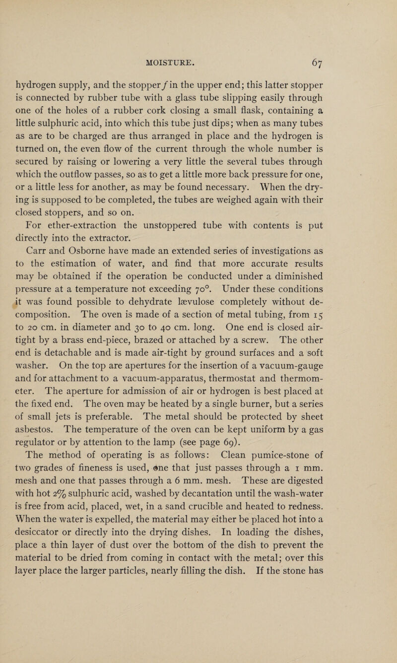 hydrogen supply, and the stopper /in the upper end; this latter stopper is connected by rubber tube with a glass tube slipping easily through one of the holes of a rubber cork closing a small flask, containing a little sulphuric acid, into which this tube just dips; when as many tubes as are to be charged are thus arranged in place and the hydrogen is turned on, the even flow of the current through the whole number is secured by raising or lowering a very little the several tubes through which the outflow passes, so as to get a little more back pressure for one, or a little less for another, as may be found necessary. When the dry¬ ing is supposed to be completed, the tubes are weighed again with their closed stoppers, and so on. For ether-extraction the unstoppered tube with contents is put directly into the extractor. Carr and Osborne have made an extended series of investigations as to the estimation of water, and find that more accurate results may be obtained if the operation be conducted under a diminished pressure at a temperature not exceeding 70°. Under these conditions it was found possible to dehydrate laevulose completely without de¬ composition. The oven is made of a section of metal tubing, from 15 to 20 cm. in diameter and 30 to 40 cm. long. One end is closed air¬ tight by a brass end-piece, brazed or attached by a screw. The other end is detachable and is made air-tight by ground surfaces and a soft washer. On the top are apertures for the insertion of a vacuum-gauge and for attachment to a vacuum-apparatus, thermostat and thermom¬ eter. The aperture for admission of air or hydrogen is best placed at the fixed end. The oven may be heated by a single burner, but a series of small jets is preferable. The metal should be protected by sheet asbestos. The temperature of the oven can be kept uniform by a gas regulator or by attention to the lamp (see page 69). The method of operating is as follows: Clean pumice-stone of two grades of fineness is used, ©ne that just passes through a 1 mm. mesh and one that passes through a 6 mm. mesh. These are digested with hot 2% sulphuric acid, washed by decantation until the wash-water is free from acid, placed, wet, in a sand crucible and heated to redness. When the water is expelled, the material may either be placed hot into a desiccator or directly into the drying dishes. In loading the dishes, place a thin layer of dust over the bottom of the dish to prevent the material to be dried from coming in contact with the metal; over this layer place the larger particles, nearly filling the dish. If the stone has
