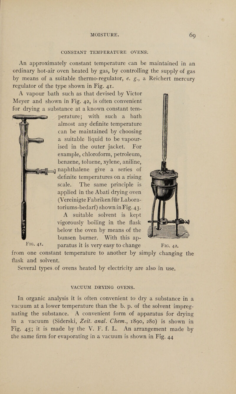 CONSTANT TEMPERATURE OVENS. An approximately constant temperature can be maintained in an ordinary hot-air oven heated by gas, by controlling the supply of gas by means of a suitable thermo-regulator, e. g., a Reichert mercury regulator of the type shown in Fig. 41. A vapour bath such as that devised by Victor Meyer and shown in Fig. 42, is often convenient for drying a substance at a known constant tem¬ perature; with such a bath almost any definite temperature can be maintained by choosing a suitable liquid to be vapour¬ ised in the outer jacket. For example, chloroform, petroleum, benzene, toluene, xylene, aniline, naphthalene give a series of definite temperatures on a rising scale. The same principle is applied in the Abati drying oven (Vereinigte F abriken fur Labora- toriums-bedarf) showninFig. 43. A suitable solvent is kept vigorously boiling in the flask below the oven by means of the bunsen burner. With this ap- Fig. 41. paratus it is very easy to change Fig. 42. from one constant temperature to another by simply changing the flask and solvent. Several types of ovens heated by electricity are also in use. VACUUM DRYING OVENS. In organic analysis it is often convenient to dry a substance in a vacuum at a lower temperature than the b. p. of the solvent impreg¬ nating the substance. A convenient form of apparatus for drying in a vacuum (Siderski, Zeit. anal. Chew., 1890, 280) is shown in Fig. 45; it is made by the V. F. f. L. An arrangement made by the same firm for evaporating in a vacuum is shown in Fig. 44