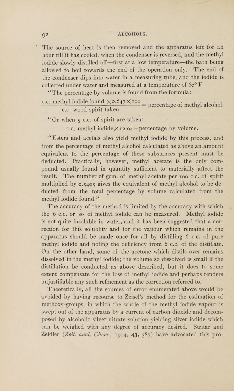 The source of heat is then removed and the apparatus left for an hour till it has cooled, when the condenser is reversed, and the methyl iodide slowly distilled off—first at a low temperature—the bath being allowed to boil towards the end of the operation only. The end of the condenser dips into water in a measuring tube, and the iodide is collected under water and measured at a temperature of 6o° F. “The percentage by volume is found from the formula: c.c. methyl iodide found Xo-647 X ioo , , , , - —-—-———-== percentage of methyl alcohol. c.c. wood spirit taken “Or when 5 c.c. of spirit are taken: c.c. methyl iodideX 12.94 = percentage by volume. “Esters and acetals also yield methyl iodide by this process, and from the percentage of methyl alcohol calculated as above an-amount equivalent to the percentage of these substances present must be deducted. Practically, however, methyl acetate is the only com¬ pound usually found in quantity sufficient to materially affect the result. The number of grm. of methyl acetate per 100 c.c. of spirit multiplied by 0.5405 gives the equivalent of methyl alcohol to be de¬ ducted from the total percentage by volume calculated from the methyl iodide found.” The accuracy of the method is limited by the accuracy with which the 6 c.c. or so of methyl iodide can be measured. Methyl iodide is not quite insoluble in water, and it has been suggested that a cor¬ rection for this solublity and for the vapour which remains in the apparatus should be made once for all by distilling 6 c.c. of pure methyl iodide and noting the deficiency from 6 c.c. of the distillate. On the other hand, some of the acetone which distils over remains dissolved in the methyl iodide; the volume so dissolved is small if the distillation be conducted as above described, but it does to some extent compensate for the loss of methyl iodide and perhaps renders unjustifiable any such refinement as the correction referred to. Theoretically, all the sources of error enumerated above would be avoided by having recourse to Zeisel’s method for the estimation of methoxy-groups, in which the whole of the methyl iodide vapour is swept out of the apparatus by a current of carbon dioxide and decom¬ posed by alcoholic silver nitrate solution yielding silver iodide which can be weighed with any degree of accuracy desired. Stritar and Zeidler (.Zeit. anal. Chem., 1904, 43, 387) have advocated this pro-