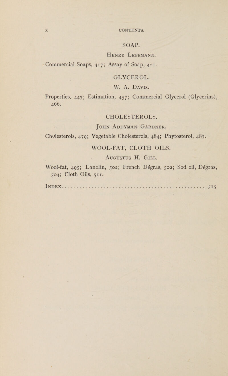 SOAP. Henry Lefemann. -Commercial Soaps, 417; Assay of Soap, 421. GLYCEROL. W. A. Davis. Properties, 447; Estimation, 457; Commercial Glycerol (Glycerins), 466. CHOLESTEROLS. John Addyman Gardner. Cholesterols, 479; Vegetable Cholesterols, 484; Phytosterol, 487. WOOL-FAT, CLOTH OILS. Augustus H. Gill. Wool-fat, 495; Lanolin, 502; French Degras, 502; Sod oil, Degras, 504; Cloth Oils, 511. Index 5i5