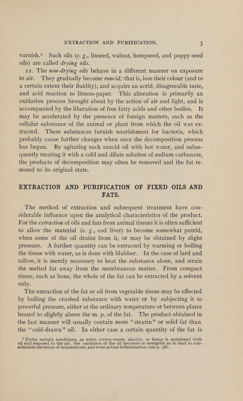 varnish.1 Such oils (e. g., linseed, walnut, hempseed, and poppy-seed oils) are called drying oils. 12. The non-drying oils behave in a different manner on exposure to air. They gradually become rancid; that is, lose their colour (and to a certain extent their fluidity), and acquire an acrid, disagreeable taste, and acid reaction to litmus-paper. This alteration is primarily an oxidation process brought about by the action of air and light, and is accompanied by the liberation of free fatty acids and other bodies. It may be accelerated by the presence of foreign matters, such as the cellular substance of the animal or plant from which the oil was ex¬ tracted. These substances furnish nourishment for bacteria, which probably cause further changes when once the decomposition process has begun. By agitating such rancid oil with hot water, and subse¬ quently treating it with a cold and dilute solution of sodium carbonate, the products of decomposition may often be removed and the fat re¬ stored to its original state. EXTRACTION AND PURIFICATION OF FIXED OILS AND FATS. The method of extraction and subsequent treatment have con¬ siderable influence upon the analytical characteristics of the product. For the extraction of oils and fats from animal tissues it is often sufficient to allow the material (e. g., cod liver) to become somewhat putrid, when some of the oil drains from it, or may be obtained by slight pressure. A further quantity can be extracted by warming or boiling the tissue with water, as is done with blubber. In the case of lard and tallow, it is merely necessary to heat the substance alone, and strain the melted fat away from the membranous matter. From compact tissue, such as bone, the whole of the fat can be extracted by a solvent only. The extraction of the fat or oil from vegetable tissue may be effected by boiling the crushed substance with water or by subjecting it to powerful pressure, either at the ordinary temperature or between plates heated to slightly above the m. p. of the fat. The product obtained in the last manner will usually contain more “stearin” or solid fat than the “cold-drawn” oil. In either case a certain quantity of the fat is 1 Under certain conditions, as when cotton-waste, shoddy, or hemp is moistened with oil and exposed to the air, the oxidation of the oil becomes so energetic as to lead to con¬ siderable elevation of temperature, and even actual inflammation (see p. 38).