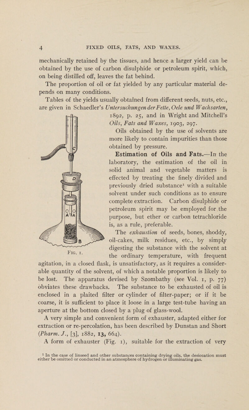 mechanically retained by the tissues, and hence a larger yield can be obtained by the use of carbon disulphide or petroleum spirit, which, on being distilled off, leaves the fat behind. The proportion of oil or fat yielded by any particular material de¬ pends on many conditions. Tables of the yields usually obtained from different seeds, nuts, etc., are given in Schaedler’s TJntersuchungenderFette,Oele und Wachsarten, 1892, p. 25, and in Wright and Mitchell’s Oils, Fats and Waxes, 1903, 297. Oils obtained by the use of solvents are more likely to contain impurities than those obtained by pressure. Estimation of Oils and Fats.—In the laboratory, the estimation of the oil in solid animal and vegetable matters is effected by treating the finely divided and previously dried substance1 with a suitable solvent under such conditions as to ensure complete extraction. Carbon disulphide or petroleum spirit may be employed for the purpose, but ether or carbon tetrachloride is, as a rule, preferable. The exhaustion of seeds, bones, shoddy, oil-cakes, milk residues, etc., by simply digesting the substance with the solvent at the ordinary temperature, with frequent agitation, in a closed flask, is unsatisfactory, as it requires a consider¬ able quantity of the solvent, of which a notable proportion is likely to be lost. The apparatus devised by Szombathy (see Vol. 1, p. 77) obviates these drawbacks. The substance to be exhausted of oil is enclosed in a plaited filter or cylinder of filter-paper; or if it be coarse, it is sufficient to place it loose in a large test-tube having an aperture at the bottom closed by a plug of glass-wool. A very simple and convenient form of exhauster, adapted either for extraction or re-percolation, has been described by Dunstan and Short (.Pharm. J., [3], 1882, 13, 664). A form of exhauster (Fig. 1), suitable for the extraction of very 1 In the case of linseed and other substances containing drying oils, the desiccation must either be omitted or conducted in an atmosphere of hydrogen or illuminating gas.