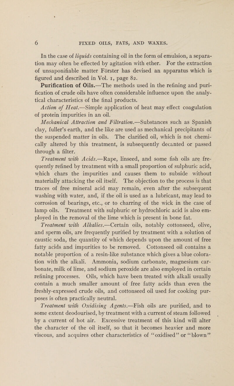 In the case of liquids containing oil in the form of emulsion, a separa¬ tion may often be effected by agitation with ether. For the extraction of unsaponifiable matter Forster has devised an apparatus which is figured and described in Vol. i, page 82. Purification of Oils.—The methods used in the refining and puri¬ fication of crude oils have often considerable influence upon the analy¬ tical characteristics of the final products. Action of Heat.—Simple application of heat may effect coagulation of protein impurities in an oil. Mechanical Attraction and Filtration.—Substances such as Spanish clay, fuller’s earth, and the like are used as mechanical precipitants of the suspended matter in oils. The clarified oil, which is not chemi¬ cally altered by this treatment, is subsequently decanted or passed through a filter. Treatment with Acids.—Rape, linseed, and some fish oils are fre¬ quently refined by treatment with a small proportion of sulphuric acid, which chars the impurities and causes them to subside without materially attacking the oil itself. The objection to the process is that traces of free mineral acid may remain, even after the subsequent washing with water, and, if the oil is used as a lubricant, may lead to corrosion of bearings, etc., or to charring of the wick in the case of lamp oils. Treatment with sulphuric or hydrochloric acid is also em¬ ployed in the removal of the lime which is present in bone fat. Treatment with Alkalies.—Certain oils, notably cottonseed, olive, and sperm oils, are frequently purified by treatment with a solution of caustic soda, the quantity of which depends upon the amount of free fatty acids and impurities to be removed. Cottonseed oil contains a notable proportion of a resin-like substance which gives a blue colora¬ tion with the alkali. Ammonia, sodium carbonate, magnesium car¬ bonate, milk of lime, and sodium peroxide are also employed in certain refining processes. Oils, which have been treated with alkali usually contain a much smaller amount of free fatty acids than even the freshly-expressed crude oils, and cottonseed oil used for cooking pur¬ poses is often practically neutral. Treatment with Oxidising Agents.—Fish oils are purified, and to some extent deodourised, by treatment with a current of steam followed by a current of hot air. Excessive treatment of this kind will alter the character of the oil itself, so that it becomes heavier and more viscous, and acquires other characteristics of “oxidised” or “blown”