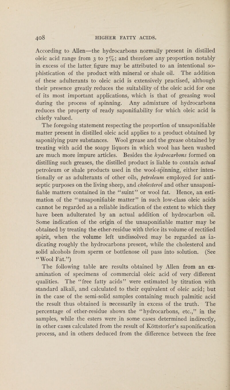 / 408 higher fatty acids. According to Allen—the hydrocarbons normally present in distilled oleic acid range from 3 to 7%; and therefore any proportion notably in excess of the latter figure may be attributed to an intentional so¬ phistication of the product with mineral or shale oil. The addition of these adulterants to oleic acid is extensively practised, although their presence greatly reduces the suitability of the oleic acid for one of its most important applications, which is that of greasing wool during the process of spinning. Any admixture of hydrocarbons reduces the property of ready saponifiability for which oleic acid is chiefly valued. The foregoing statement respecting the proportion of unsaponifiable matter present in distilled oleic acid applies to a product obtained by saponifying pure substances. Wool grease and the grease obtained by treating with acid the soapy liquors in which wool has been washed are much more impure articles. Besides the hydrocarbons formed on distilling such greases, the distilled product is liable to contain actual petroleum or shale products used in the wool-spinning, either inten¬ tionally or as adulterants of other oils, petroleum employed for anti¬ septic purposes on the living sheep, and cholesterol and other unsaponi¬ fiable matters contained in the “suint” or wool fat. Hence, an esti¬ mation of the “unsaponifiable matter” in such low-class oleic acids cannot be regarded as a reliable indication of the extent to which they have been adulterated by an actual addition of hydrocarbon oil. Some indication of the origin of the unsaponifiable matter may be obtained by treating the ether-residue with thrice its volume of rectified spirit, when the volume left undissolved may be regarded as in¬ dicating roughly the hydrocarbons present, while the cholesterol and solid alcohols from sperm or bottlenose oil pass into solution. (See “Wool Fat.”) The following table are results obtained by Allen from an ex¬ amination of specimens of commercial oleic acid of very different qualities. The “free fatty acids” were estimated by titration with standard alkali, and calculated to their equivalent of oleic acid; but in the case of the semi-solid samples containing much palmitic acid the result thus obtained is necessarily in excess of the truth. The percentage of ether-residue shows the “hydrocarbons, etc.,” in the samples, while the esters were.in some cases determined indirectly, in other cases calculated from the result of Kottstorfer’s saponification process, and in others deduced from the difference between the free