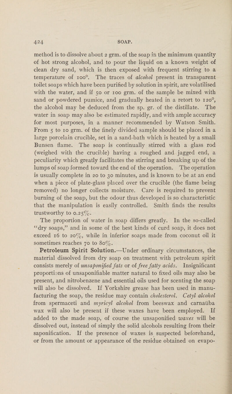 method is to dissolve about 2 grm. of the soap in the minimum quantity of hot strong alcohol, and to pour the liquid on a known weight of clean dry sand, which is then exposed with frequent stirring to a temperature of ioo°. The traces of alcohol present in transparent toilet soaps which have been purified by solution in spirit, are volatilised with the water, and if 50 or 100 grm. of the sample be mixed with sand or powdered pumice, and gradually heated in a retort to 120°, the alcohol may be deduced from the sp. gr. of the distillate. The water in soap may also be estimated rapidly, and with ample accuracy for most purposes, in a manner recommended by Watson Smith. From 5 to 10 grm. of the finely divided sample should be placed in a large porcelain crucible, set in a sand-bath which is heated by a small Bunsen flame. The soap is continually stirred with a glass rod (weighed with the crucible) having a roughed and jagged end, a peculiarity which greatly facilitates the stirring and breaking up of the lumps of soap formed toward the end of the operation. The operation is usually complete in 20 to 30 minutes, and is known to be at an end when a piece of plate-glass placed over the crucible (the flame being removed) no longer collects moisture. Care is required to prevent burning of the soap, but the odour thus developed is so characteristic that the manipulation is easily controlled. Smith finds the results trustworthy to 0.25%. The proportion of water in soap differs greatly. In the so-called “dry soaps,” and in some of the best kinds of curd soap, it does not exceed 16 to 20%, while in inferior soaps made from coconut oil it sometimes reaches 70 to 80%. Petroleum Spirit Solution.—Under ordinary circumstances, the material dissolved from dry soap on treatment with petroleum spirit consists merely of unsaponijied fats or of free fatty acids. Insignificant proportions of unsaponifiable matter natural to fixed oils may also be present, and nitrobenzene and essential oils used for scenting the soap will also be dissolved. If Yorkshire grease has been used in manu¬ facturing the soap, the residue may contain cholesterol. Cetyl alcohol from spermaceti and myricyl alcohol from beeswax and carnaiiba wax will also be present if these waxes have been employed. If added to the made soap, of course the unsaponified waxes will be dissolved out, instead of simply the solid alcohols resulting from their saponification. If the presence of waxes is suspected beforehand, or from the amount or appearance of the residue obtained on evapo-