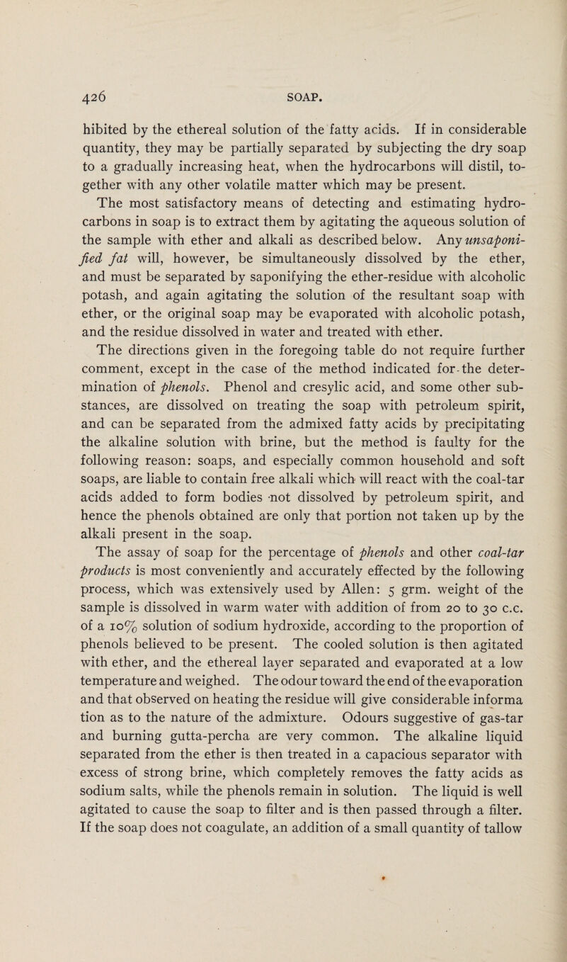 hibited by the ethereal solution of the fatty acids. If in considerable quantity, they may be partially separated by subjecting the dry soap to a gradually increasing heat, when the hydrocarbons will distil, to¬ gether with any other volatile matter which may be present. The most satisfactory means of detecting and estimating hydro¬ carbons in soap is to extract them by agitating the aqueous solution of the sample with ether and alkali as described below. Any unsaponi¬ fied fat will, however, be simultaneously dissolved by the ether, and must be separated by saponifying the ether-residue with alcoholic potash, and again agitating the solution of the resultant soap with ether, or the original soap may be evaporated with alcoholic potash, and the residue dissolved in water and treated with ether. The directions given in the foregoing table do not require further comment, except in the case of the method indicated for-the deter¬ mination of phenols. Phenol and cresylic acid, and some other sub¬ stances, are dissolved on treating the soap with petroleum spirit, and can be separated from the admixed fatty acids by precipitating the alkaline solution with brine, but the method is faulty for the following reason: soaps, and especially common household and soft soaps, are liable to contain free alkali which will react with the coal-tar acids added to form bodies -not dissolved by petroleum spirit, and hence the phenols obtained are only that portion not taken up by the alkali present in the soap. The assay of soap for the percentage of phenols and other coal-tar products is most conveniently and accurately effected by the following process, which was extensively used by Allen: 5 grm. weight of the sample is dissolved in warm water with addition of from 20 to 30 c.c. of a 10% solution of sodium hydroxide, according to the proportion of phenols believed to be present. The cooled solution is then agitated with ether, and the ethereal layer separated and evaporated at a low temperature and weighed. The odour toward the end of the evaporation and that observed on heating the residue will give considerable informa tion as to the nature of the admixture. Odours suggestive of gas-tar and burning gutta-percha are very common. The alkaline liquid separated from the ether is then treated in a capacious separator with excess of strong brine, which completely removes the fatty acids as sodium salts, while the phenols remain in solution. The liquid is well agitated to cause the soap to filter and is then passed through a filter. If the soap does not coagulate, an addition of a small quantity of tallow