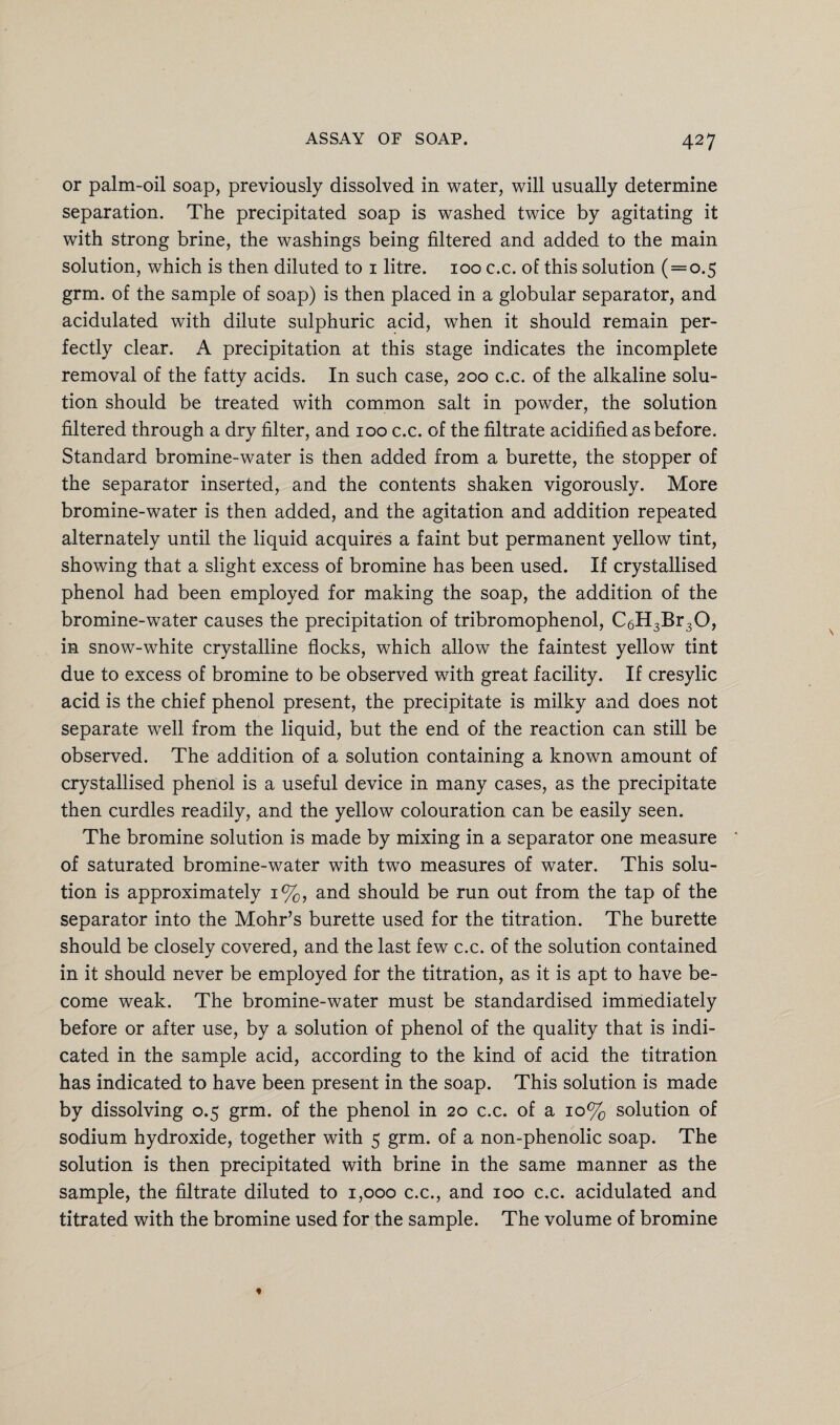 or palm-oil soap, previously dissolved in water, will usually determine separation. The precipitated soap is washed twice by agitating it with strong brine, the washings being filtered and added to the main solution, which is then diluted to 1 litre. 100 c.c. of this solution ( = 0.5 grm. of the sample of soap) is then placed in a globular separator, and acidulated with dilute sulphuric acid, when it should remain per¬ fectly clear. A precipitation at this stage indicates the incomplete removal of the fatty acids. In such case, 200 c.c. of the alkaline solu¬ tion should be treated with common salt in powder, the solution filtered through a dry filter, and 100 c.c. of the filtrate acidified as before. Standard bromine-water is then added from a burette, the stopper of the separator inserted, and the contents shaken vigorously. More bromine-water is then added, and the agitation and addition repeated alternately until the liquid acquires a faint but permanent yellow tint, showing that a slight excess of bromine has been used. If crystallised phenol had been employed for making the soap, the addition of the bromine-water causes the precipitation of tribromophenol, C6H3Br30, in snow-white crystalline flocks, which allow the faintest yellow tint due to excess of bromine to be observed with great facility. If cresylic acid is the chief phenol present, the precipitate is milky and does not separate well from the liquid, but the end of the reaction can still be observed. The addition of a solution containing a known amount of crystallised phenol is a useful device in many cases, as the precipitate then curdles readily, and the yellow colouration can be easily seen. The bromine solution is made by mixing in a separator one measure ' of saturated bromine-water with two measures of water. This solu¬ tion is approximately 1%, and should be run out from the tap of the separator into the Mohr’s burette used for the titration. The burette should be closely covered, and the last few c.c. of the solution contained in it should never be employed for the titration, as it is apt to have be¬ come weak. The bromine-water must be standardised immediately before or after use, by a solution of phenol of the quality that is indi¬ cated in the sample acid, according to the kind of acid the titration has indicated to have been present in the soap. This solution is made by dissolving 0.5 grm. of the phenol in 20 c.c. of a 10% solution of sodium hydroxide, together with 5 grm. of a non-phenolic soap. The solution is then precipitated with brine in the same manner as the sample, the filtrate diluted to 1,000 c.c., and 100 c.c. acidulated and titrated with the bromine used for the sample. The volume of bromine