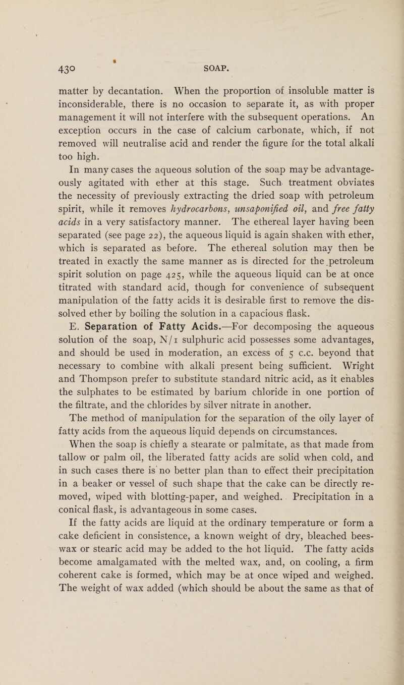 43° « matter by decantation. When the proportion of insoluble matter is inconsiderable, there is no occasion to separate it, as with proper management it will not interfere with the subsequent operations. An exception occurs in the case of calcium carbonate, which, if not removed will neutralise acid and render the figure for the total alkali too high. In many cases the aqueous solution of the soap maybe advantage¬ ously agitated with ether at this stage. Suck treatment obviates the necessity of previously extracting the dried soap with petroleum spirit, while it removes hydrocarbons, unsaponified oil, and free fatty acids in a very satisfactory manner. The ethereal layer having been separated (see page 22), the aqueous liquid is again shaken with ether, which is separated as before. The ethereal solution may then be treated in exactly the same manner as is directed for the,petroleum spirit solution on page 425, while the aqueous liquid can be at once titrated with standard acid, though for convenience of subsequent manipulation of the fatty acids it is desirable first to remove the dis¬ solved ether by boiling the solution in a capacious flask. E. Separation of Fatty Acids.—For decomposing the aqueous solution of the soap, N/1 sulphuric acid possesses some advantages, and should be used in moderation, an excess of 5 c.c. beyond that necessary to combine with alkali present being sufficient. Wright and Thompson prefer to substitute standard nitric acid, as it enables the sulphates to be estimated by barium chloride in one portion of the filtrate, and the chlorides by silver nitrate in another. The method of manipulation for the separation of the oily layer of fatty acids from the aqueous liquid depends on circumstances. When the soap is chiefly a stearate or palmitate, as that made from tallow or palm oil, the liberated fatty acids are solid when cold, and in such cases there is no better plan than to effect their precipitation in a beaker or vessel of such shape that the cake can be directly re¬ moved, wiped with blotting-paper, and weighed. Precipitation in a conical flask, is advantageous in some cases. If the fatty acids are liquid at the ordinary temperature or form a cake deficient in consistence, a known weight of dry, bleached bees¬ wax or stearic acid may be added to the hot liquid. The fatty acids become amalgamated with the melted wax, and, on cooling, a firm coherent cake is formed, which may be at once wiped and weighed. The weight of wax added (which should be about the same as that of