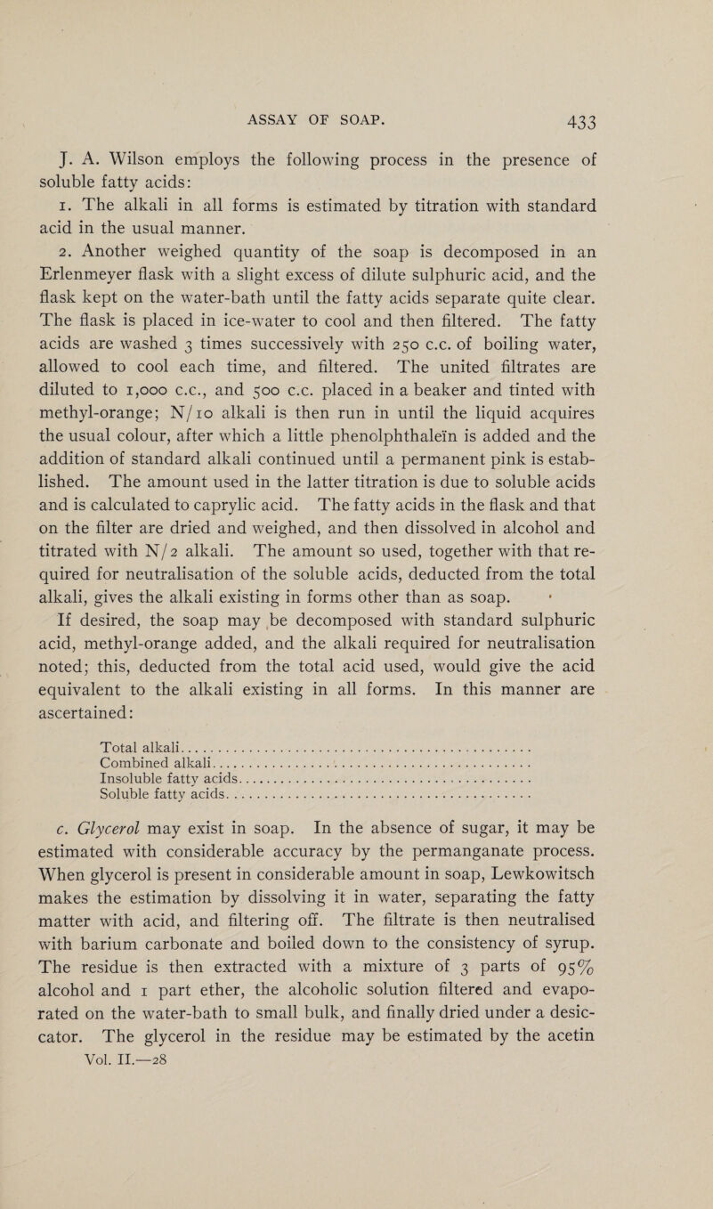 J. A. Wilson employs the following process in the presence of soluble fatty acids: 1. The alkali in all forms is estimated by titration with standard acid in the usual manner. 2. Another weighed quantity of the soap is decomposed in an Erlenmeyer flask with a slight excess of dilute sulphuric acid, and the flask kept on the water-bath until the fatty acids separate quite clear. The flask is placed in ice-water to cool and then filtered. The fatty acids are washed 3 times successively with 250 c.c. of boiling water, allowed to cool each time, and filtered. The united filtrates are diluted to 1,000 c.c., and 500 c.c. placed in a beaker and tinted with methyl-orange; N/10 alkali is then run in until the liquid acquires the usual colour, after which a little phenolphthalein is added and the addition of standard alkali continued until a permanent pink is estab¬ lished. The amount used in the latter titration is due to soluble acids and is calculated to caprylic acid. The fatty acids in the flask and that on the filter are dried and weighed, and then dissolved in alcohol and titrated with N/2 alkali. The amount so used, together with that re¬ quired for neutralisation of the soluble acids, deducted from the total alkali, gives the alkali existing in forms other than as soap. If desired, the soap may be decomposed with standard sulphuric acid, methyl-orange added, and the alkali required for neutralisation noted; this, deducted from the total acid used, would give the acid equivalent to the alkali existing in all forms. In this manner are ascertained: Total alkali... Combined alkali. Insoluble fatty acids... Soluble fatty acids. c. Glycerol may exist in soap. In the absence of sugar, it may be estimated with considerable accuracy by the permanganate process. When glycerol is present in considerable amount in soap, Lewkowitsch makes the estimation by dissolving it in water, separating the fatty matter with acid, and filtering off. The filtrate is then neutralised with barium carbonate and boiled down to the consistency of syrup. The residue is then extracted with a mixture of 3 parts of 95% alcohol and 1 part ether, the alcoholic solution filtered and evapo¬ rated on the water-bath to small bulk, and finally dried under a desic¬ cator. The glycerol in the residue may be estimated by the acetin Vol. II.—28