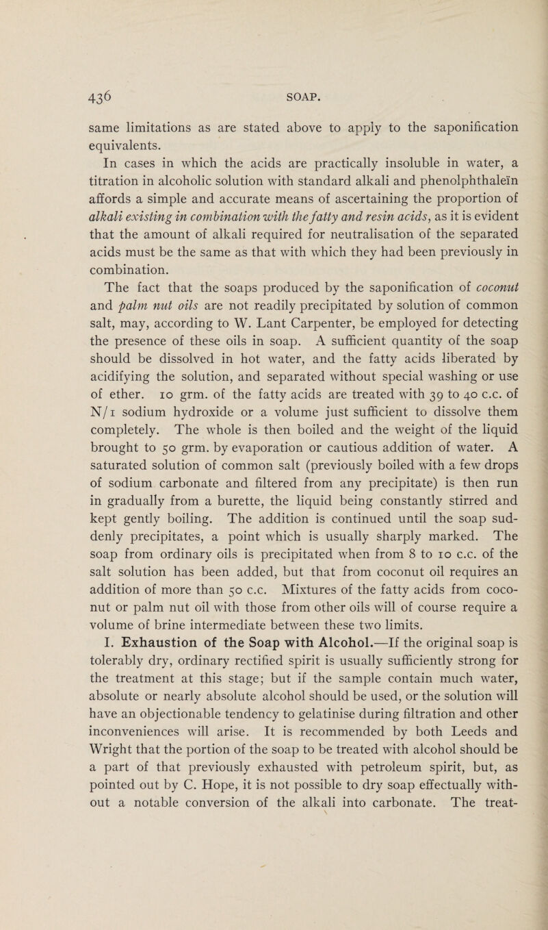 same limitations as are stated above to apply to the saponification equivalents. In cases in which the acids are practically insoluble in water, a titration in alcoholic solution with standard alkali and phenolphthalein affords a simple and accurate means of ascertaining the proportion of alkali existing in combination with the fatty and resin acids, as it is evident that the amount of alkali required for neutralisation of the separated acids must be the same as that with which they had been previously in combination. The fact that the soaps produced by the saponification of coconut and palm nut oils are not readily precipitated by solution of common salt, may, according to W. Lant Carpenter, be employed for detecting the presence of these oils in soap. A sufficient quantity of the soap should be dissolved in hot water, and the fatty acids liberated by acidifying the solution, and separated without special washing or use of ether, io grm. of the fatty acids are treated with 39 to 40 c.c. of N/i sodium hydroxide or a volume just sufficient to dissolve them completely. The whole is then boiled and the weight of the liquid brought to 50 grm. by evaporation or cautious addition of water. A saturated solution of common salt (previously boiled with a few drops of sodium carbonate and filtered from any precipitate) is then run in gradually from a burette, the liquid being constantly stirred and kept gently boiling. The addition is continued until the soap sud¬ denly precipitates, a point which is usually sharply marked. The soap from ordinary oils is precipitated when from 8 to 10 c.c. of the salt solution has been added, but that from coconut oil requires an addition of more than 50 c.c. Mixtures of the fatty acids from coco¬ nut or palm nut oil with those from other oils will of course require a volume of brine intermediate between these two limits. I. Exhaustion of the Soap with Alcohol.—If the original soap is tolerably dry, ordinary rectified spirit is usually sufficiently strong for the treatment at this stage; but if the sample contain much water, absolute or nearly absolute alcohol should be used, or the solution will have an objectionable tendency to gelatinise during filtration and other inconveniences will arise. It is recommended by both Leeds and Wright that the portion of the soap to be treated with alcohol should be a part of that previously exhausted with petroleum spirit, but, as pointed out by C. Hope, it is not possible to dry soap effectually with¬ out a notable conversion of the alkali into carbonate. The treat-