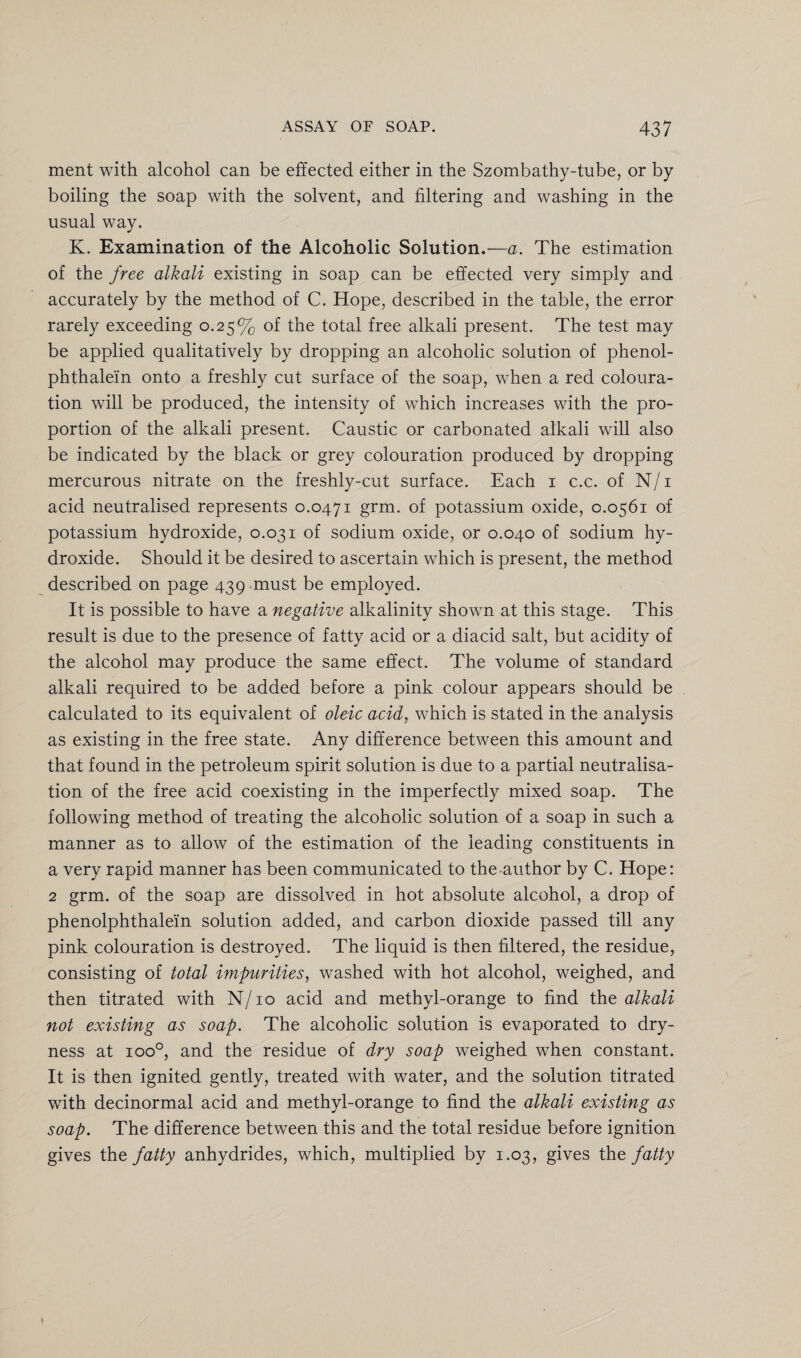 ment with alcohol can be effected either in the Szombathy-tube, or by boiling the soap with the solvent, and filtering and washing in the usual way. K. Examination of the Alcoholic Solution.—a. The estimation of the free alkali existing in soap can be effected very simply and accurately by the method of C. Hope, described in the table, the error rarely exceeding 0.25% of the total free alkali present. The test may be applied qualitatively by dropping an alcoholic solution of phenol- phthalein onto a freshly cut surface of the soap, when a red coloura¬ tion wall be produced, the intensity of which increases with the pro¬ portion of the alkali present. Caustic or carbonated alkali will also be indicated by the black or grey colouration produced by dropping mercurous nitrate on the freshly-cut surface. Each 1 c.c. of N/i acid neutralised represents 0.0471 grm. of potassium oxide, 0.0561 of potassium hydroxide, 0.031 of sodium oxide, or 0.040 of sodium hy¬ droxide. Should it be desired to ascertain which is present, the method described on page 439 must be employed. It is possible to have a negative alkalinity shown at this stage. This result is due to the presence of fatty acid or a diacid salt, but acidity of the alcohol may produce the same effect. The volume of standard alkali required to be added before a pink colour appears should be calculated to its equivalent of oleic acid, which is stated in the analysis as existing in the free state. Any difference between this amount and that found in the petroleum spirit solution is due to a partial neutralisa¬ tion of the free acid coexisting in the imperfectly mixed soap. The following method of treating the alcoholic solution of a soap in such a manner as to allow of the estimation of the leading constituents in a very rapid manner has been communicated to the author by C. Hope: 2 grm. of the soap are dissolved in hot absolute alcohol, a drop of phenolphthale'in solution added, and carbon dioxide passed till any pink colouration is destroyed. The liquid is then filtered, the residue, consisting of total impurities, washed with hot alcohol, weighed, and then titrated with N/10 acid and methyl-orange to find the alkali not existing as soap. The alcoholic solution is evaporated to dry¬ ness at ioo°, and the residue of dry soap weighed when constant. It is then ignited gently, treated with water, and the solution titrated with decinormal acid and methyl-orange to find the alkali existing as soap. The difference between this and the total residue before ignition gives the fatty anhydrides, which, multiplied by 1.03, gives the fatty