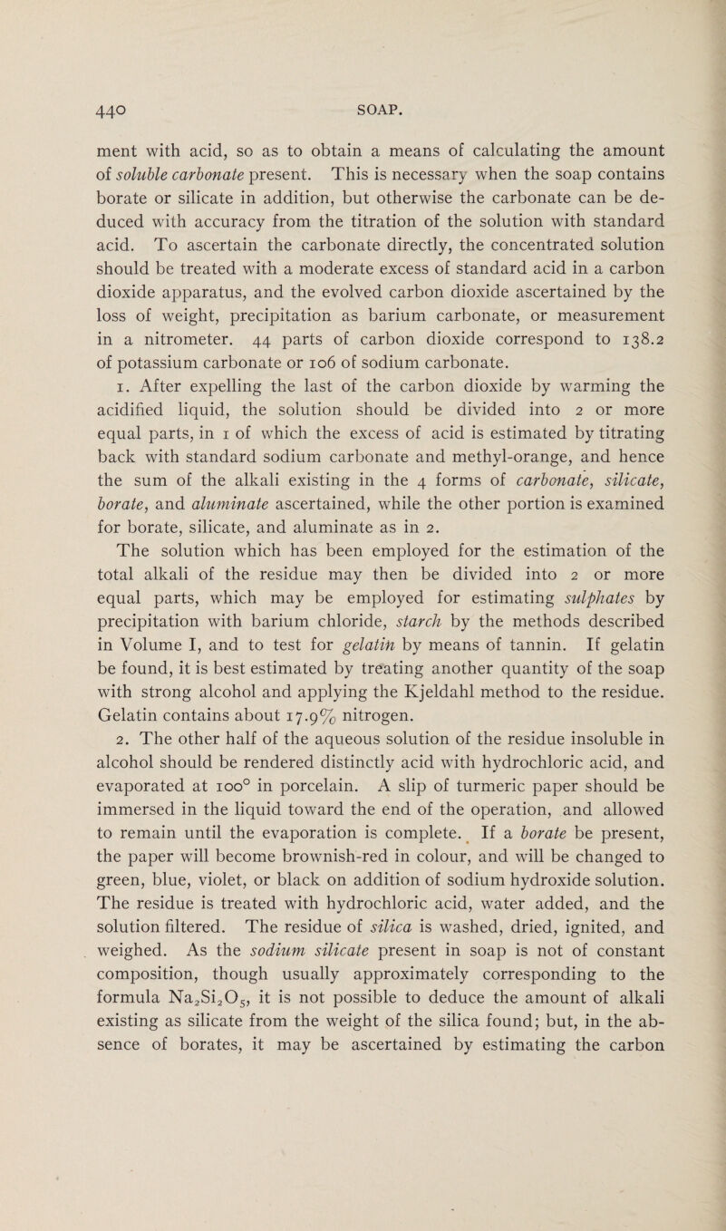 ment with acid, so as to obtain a means of calculating the amount of soluble carbonate present. This is necessary when the soap contains borate or silicate in addition, but otherwise the carbonate can be de¬ duced with accuracy from the titration of the solution with standard acid. To ascertain the carbonate directly, the concentrated solution should be treated with a moderate excess of standard acid in a carbon dioxide apparatus, and the evolved carbon dioxide ascertained by the loss of weight, precipitation as barium carbonate, or measurement in a nitrometer. 44 parts of carbon dioxide correspond to 138.2 of potassium carbonate or 106 of sodium carbonate. 1. After expelling the last of the carbon dioxide by warming the acidified liquid, the solution should be divided into 2 or more equal parts, in 1 of which the excess of acid is estimated by titrating back with standard sodium carbonate and methyl-orange, and hence the sum of the alkali existing in the 4 forms of carbonate, silicate, borate, and aluminate ascertained, while the other portion is examined for borate, silicate, and aluminate as in 2. The solution which has been employed for the estimation of the total alkali of the residue may then be divided into 2 or more equal parts, which may be employed for estimating sulphates by precipitation with barium chloride, starch by the methods described in Volume I, and to test for gelatin by means of tannin. If gelatin be found, it is best estimated by treating another quantity of the soap with strong alcohol and applying the Kjeldahl method to the residue. Gelatin contains about 17.9% nitrogen. 2. The other half of the aqueous solution of the residue insoluble in alcohol should be rendered distinctly acid with hydrochloric acid, and evaporated at ioo° in porcelain. A slip of turmeric paper should be immersed in the liquid toward the end of the operation, and allowed to remain until the evaporation is complete. If a borate be present, the paper will become brownish-red in colour, and will be changed to green, blue, violet, or black on addition of sodium hydroxide solution. The residue is treated with hydrochloric acid, water added, and the solution filtered. The residue of silica is washed, dried, ignited, and weighed. As the sodium silicate present in soap is not of constant composition, though usually approximately corresponding to the formula Na2Si2Os, it is not possible to deduce the amount of alkali existing as silicate from the weight of the silica found; but, in the ab¬ sence of borates, it may be ascertained by estimating the carbon