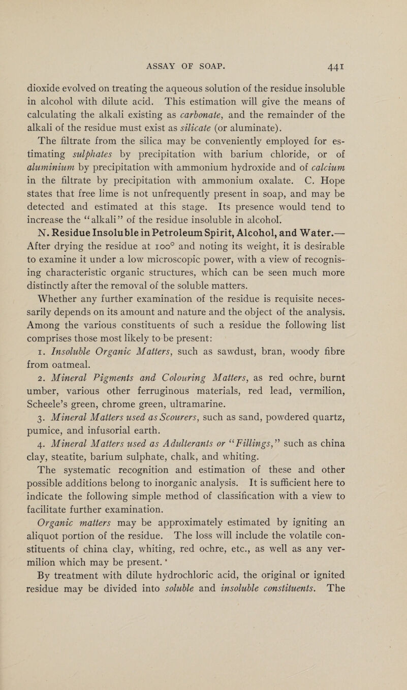 dioxide evolved on treating the aqueous solution of the residue insoluble in alcohol with dilute acid. This estimation will give the means of calculating the alkali existing as carbonate, and the remainder of the alkali of the residue must exist as silicate (or aluminate). The filtrate from the silica may be conveniently employed for es¬ timating sulphates by precipitation with barium chloride, or of aluminium by precipitation with ammonium hydroxide and of calcium in the filtrate by precipitation with ammonium oxalate. C. Hope states that free lime is not unfrequently present in soap, and may be detected and estimated at this stage. Its presence would tend to increase the “alkali” of the residue insoluble in alcohol. N. Residue Insoluble in Petroleum Spirit, Alcohol, and Water.— After drying the residue at ioo° and noting its weight, it is desirable to examine it under a low microscopic power, with a view of recognis¬ ing characteristic organic structures, which can be seen much more distinctly after the removal of the soluble matters. Whether any further examination of the residue is requisite neces¬ sarily depends on its amount and nature and the object of the analysis. Among the various constituents of such a residue the following list comprises those most likely to be present: 1. Insoluble Organic Matters, such as sawdust, bran, woody fibre from oatmeal. 2. Mineral Pigments and Colouring Matters, as red ochre, burnt umber, various other ferruginous materials, red lead, vermilion, Scheele’s green, chrome green, ultramarine. 3. Mineral Matters used as Scourers, such as sand, powdered quartz, pumice, and infusorial earth. 4. Mineral Matters used as Adulterants or u Fillings,” such as china clay, steatite, barium sulphate, chalk, and whiting. The systematic recognition and estimation of these and other possible additions belong to inorganic analysis. It is sufficient here to indicate the following simple method of classification with a view to facilitate further examination. Organic matters may be approximately estimated by igniting an aliquot portion of the residue. The loss will include the volatile con¬ stituents of china clay, whiting, red ochre, etc., as well as any ver¬ milion which may be present. ‘ By treatment with dilute hydrochloric acid, the original or ignited residue may be divided into soluble and insoluble constituents. The