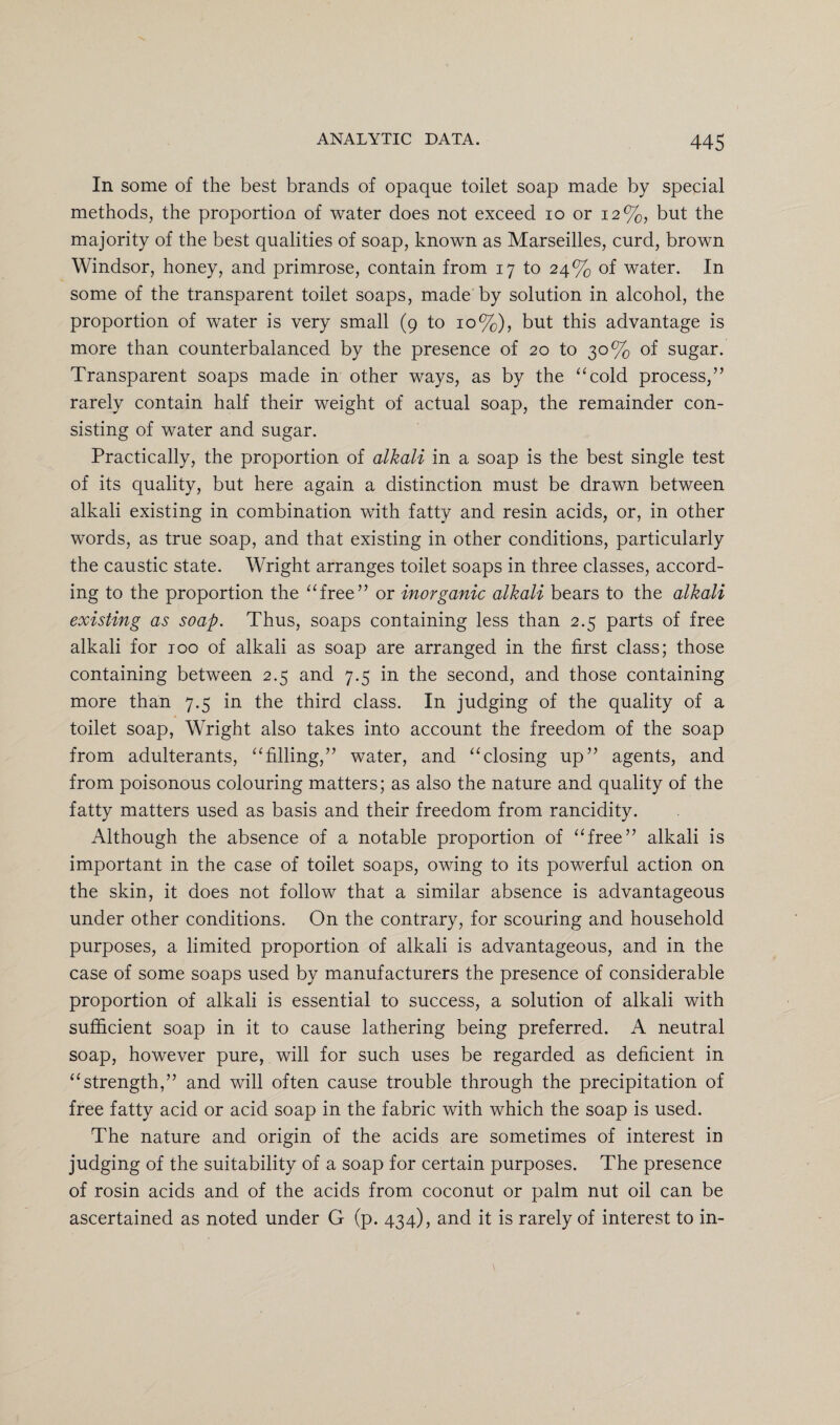 In some of the best brands of opaque toilet soap made by special methods, the proportion of water does not exceed io or 12%, but the majority of the best qualities of soap, known as Marseilles, curd, brown Windsor, honey, and primrose, contain from 17 to 24% of water. In some of the transparent toilet soaps, made by solution in alcohol, the proportion of water is very small (9 to 10%), but this advantage is more than counterbalanced by the presence of 20 to 30% of sugar. Transparent soaps made in other ways, as by the “cold process,” rarely contain half their weight of actual soap, the remainder con¬ sisting of water and sugar. Practically, the proportion of alkali in a soap is the best single test of its quality, but here again a distinction must be drawn between alkali existing in combination with fatty and resin acids, or, in other words, as true soap, and that existing in other conditions, particularly the caustic state. Wright arranges toilet soaps in three classes, accord¬ ing to the proportion the “free” or inorganic alkali bears to the alkali existing as soap. Thus, soaps containing less than 2.5 parts of free alkali for 100 of alkali as soap are arranged in the first class; those containing between 2.5 and 7.5 in the second, and those containing more than 7.5 in the third class. In judging of the quality of a toilet soap, Wright also takes into account the freedom of the soap from adulterants, “filling,” water, and “closing up” agents, and from poisonous colouring matters; as also the nature and quality of the fatty matters used as basis and their freedom from rancidity. Although the absence of a notable proportion of “free” alkali is important in the case of toilet soaps, owing to its powerful action on the skin, it does not follow that a similar absence is advantageous under other conditions. On the contrary, for scouring and household purposes, a limited proportion of alkali is advantageous, and in the case of some soaps used by manufacturers the presence of considerable proportion of alkali is essential to success, a solution of alkali with sufficient soap in it to cause lathering being preferred. A neutral soap, however pure, will for such uses be regarded as deficient in “strength,” and will often cause trouble through the precipitation of free fatty acid or acid soap in the fabric with which the soap is used. The nature and origin of the acids are sometimes of interest in judging of the suitability of a soap for certain purposes. The presence of rosin acids and of the acids from coconut or palm nut oil can be ascertained as noted under G (p. 434), and it is rarely of interest to in-
