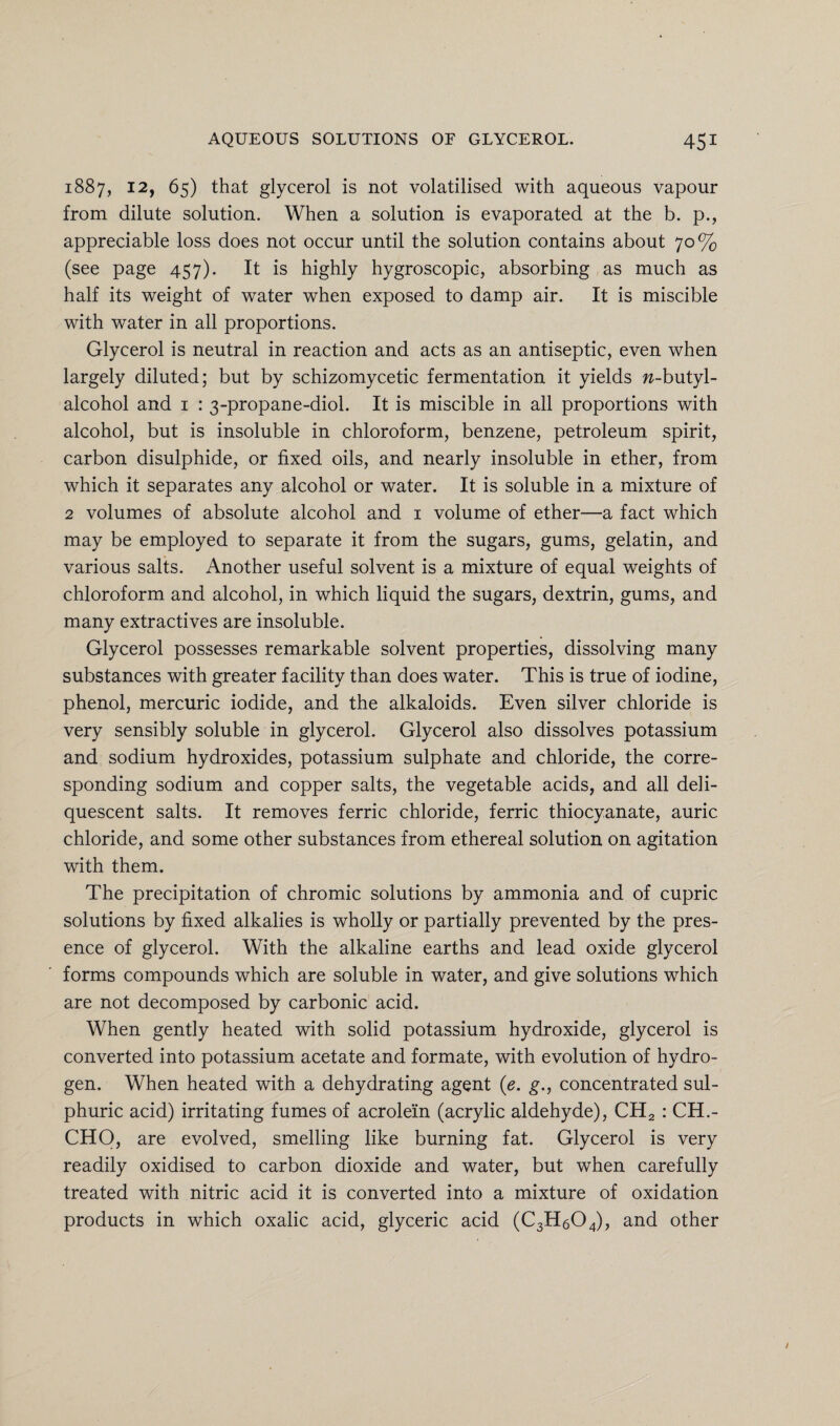 1887, 12, 65) that glycerol is not volatilised with aqueous vapour from dilute solution. When a solution is evaporated at the b. p., appreciable loss does not occur until the solution contains about 70% (see page 457). It is highly hygroscopic, absorbing as much as half its weight of water when exposed to damp air. It is miscible with water in all proportions. Glycerol is neutral in reaction and acts as an antiseptic, even when largely diluted; but by schizomycetic fermentation it yields w-butyl- alcohol and 1 : 3-propane-diol. It is miscible in all proportions with alcohol, but is insoluble in chloroform, benzene, petroleum spirit, carbon disulphide, or fixed oils, and nearly insoluble in ether, from which it separates any alcohol or water. It is soluble in a mixture of 2 volumes of absolute alcohol and 1 volume of ether—a fact which may be employed to separate it from the sugars, gums, gelatin, and various salts. Another useful solvent is a mixture of equal weights of chloroform and alcohol, in which liquid the sugars, dextrin, gums, and many extractives are insoluble. Glycerol possesses remarkable solvent properties, dissolving many substances with greater facility than does water. This is true of iodine, phenol, mercuric iodide, and the alkaloids. Even silver chloride is very sensibly soluble in glycerol. Glycerol also dissolves potassium and sodium hydroxides, potassium sulphate and chloride, the corre¬ sponding sodium and copper salts, the vegetable acids, and all deli¬ quescent salts. It removes ferric chloride, ferric thiocyanate, auric chloride, and some other substances from ethereal solution on agitation with them. The precipitation of chromic solutions by ammonia and of cupric solutions by fixed alkalies is wholly or partially prevented by the pres¬ ence of glycerol. With the alkaline earths and lead oxide glycerol forms compounds which are soluble in water, and give solutions which are not decomposed by carbonic acid. When gently heated with solid potassium hydroxide, glycerol is converted into potassium acetate and formate, with evolution of hydro¬ gen. When heated with a dehydrating agent (e. g., concentrated sul¬ phuric acid) irritating fumes of acrolein (acrylic aldehyde), CH2 : CH.- CHO, are evolved, smelling like burning fat. Glycerol is very readily oxidised to carbon dioxide and water, but when carefully treated with nitric acid it is converted into a mixture of oxidation products in which oxalic acid, glyceric acid (C3H604), and other