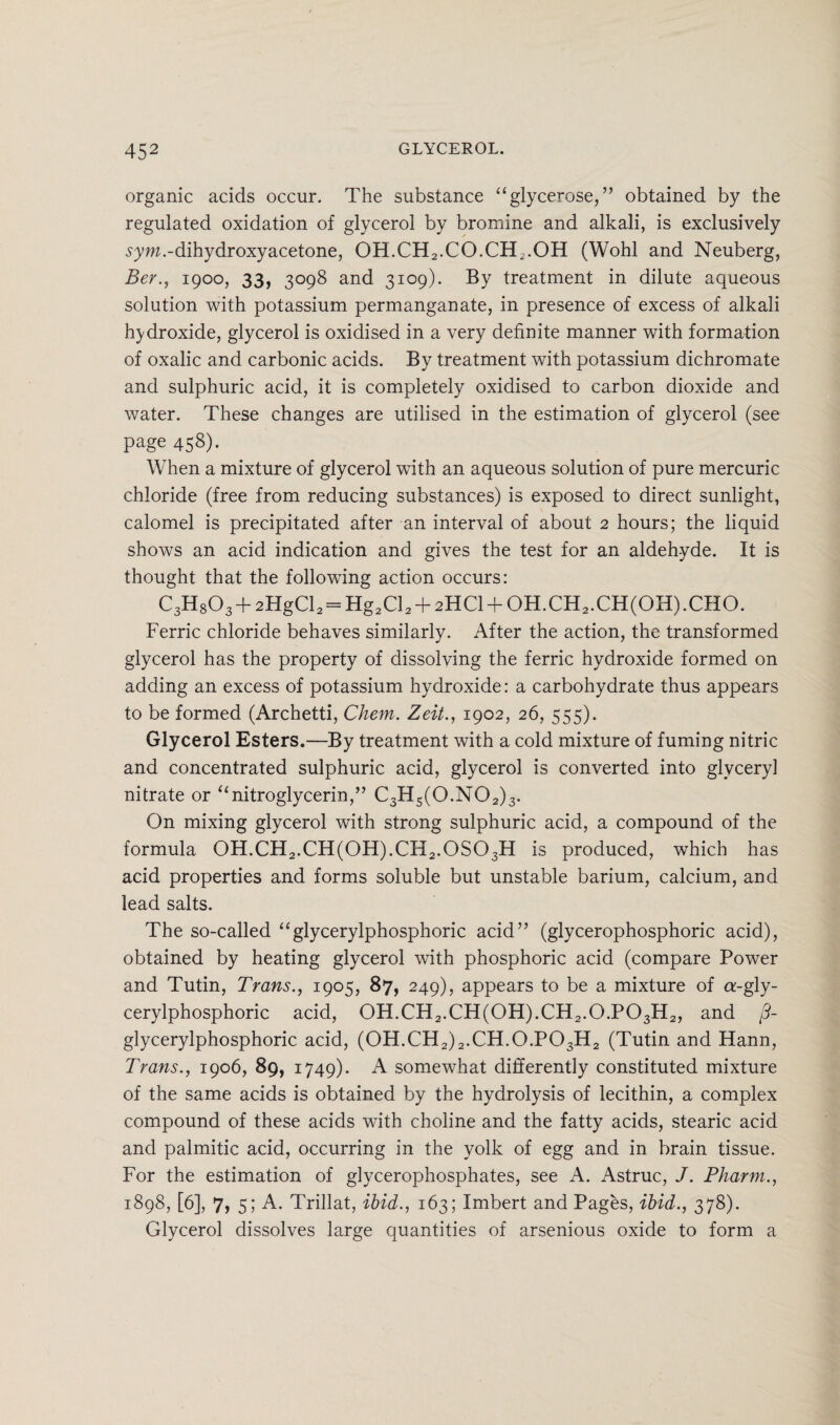 organic acids occur. The substance “glycerose, ” obtained by the regulated oxidation of glycerol by bromine and alkali, is exclusively sym.-dihydroxyacetone, OH.CH2.CO.CH2.OH (Wohl and Neuberg, Ber., igoo, 33, 3098 and 3109). By treatment in dilute aqueous solution with potassium permanganate, in presence of excess of alkali hydroxide, glycerol is oxidised in a very definite manner with formation of oxalic and carbonic acids. By treatment with potassium dichromate and sulphuric acid, it is completely oxidised to carbon dioxide and water. These changes are utilised in the estimation of glycerol (see page 458). When a mixture of glycerol with an aqueous solution of pure mercuric chloride (free from reducing substances) is exposed to direct sunlight, calomel is precipitated after an interval of about 2 hours; the liquid shows an acid indication and gives the test for an aldehyde. It is thought that the following action occurs: C3H803 + 2HgCl2 = Hg2Cl2 + 2HCl + OH.CH2.CH(OH).CHO. Ferric chloride behaves similarly. After the action, the transformed glycerol has the property of dissolving the ferric hydroxide formed on adding an excess of potassium hydroxide: a carbohydrate thus appears to be formed (Archetti, Chem. Zeit., 1902, 26, 555). Glycerol Esters.—By treatment with a cold mixture of fuming nitric and concentrated sulphuric acid, glycerol is converted into glyceryl nitrate or “nitroglycerin,” C3Hs(0.N02)3. On mixing glycerol with strong sulphuric acid, a compound of the formula 0H.CH2.CH(0H).CH2.0S03H is produced, which has acid properties and forms soluble but unstable barium, calcium, and lead salts. The so-called “glycerylphosphoric acid” (glycerophosphoric acid), obtained by heating glycerol with phosphoric acid (compare Power and Tutin, Trans., 1905, 87, 249), appears to be a mixture of a-gly- cerylphosphoric acid, OH.CH2.CH(OH).CH2.O.P03H2, and /?- glycerylphosphoric acid, (OH.CH2)2.CH.O.P03H2 (Tutin and Hann, Trans., 1906, 89, 1749). A somewhat differently constituted mixture of the same acids is obtained by the hydrolysis of lecithin, a complex compound of these acids with choline and the fatty acids, stearic acid and palmitic acid, occurring in the yolk of egg and in brain tissue. For the estimation of glycerophosphates, see A. Astruc, J. Pharm., 1898, [6], 7, 5; A. Trillat, ibid., 163; Imbert and Pages, ibid., 378). Glycerol dissolves large quantities of arsenious oxide to form a