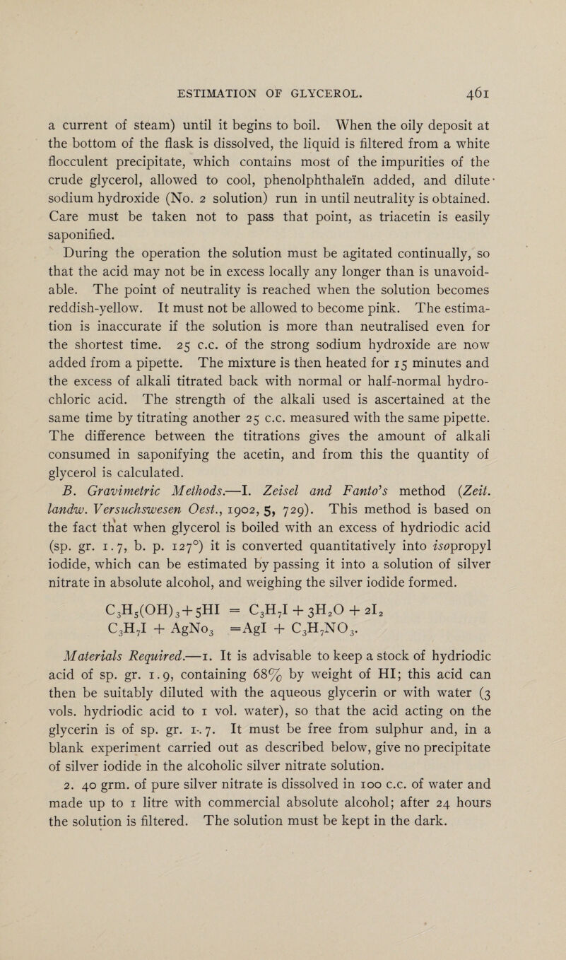 a current of steam) until it begins to boil. When the oily deposit at the bottom of the flask is dissolved, the liquid is filtered from a white flocculent precipitate, which contains most of the impurities of the crude glycerol, allowed to cool, phenolphthalein added, and dilute- sodium hydroxide (No. 2 solution) run in until neutrality is obtained. Care must be taken not to pass that point, as triacetin is easily saponified. During the operation the solution must be agitated continually, so that the acid may not be in excess locally any longer than is unavoid¬ able. The point of neutrality is reached wThen the solution becomes reddish-yellow. It must not be allowed to become pink. The estima¬ tion is inaccurate if the solution is more than neutralised even for the shortest time. 25 c.c. of the strong sodium hydroxide are now added from a pipette. The mixture is then heated for 15 minutes and the excess of alkali titrated back with normal or half-normal hydro¬ chloric acid. The strength of the alkali used is ascertained at the same time by titrating another 25 c.c. measured with the same pipette. The difference between the titrations gives the amount of alkali consumed in saponifying the acetin, and from this the quantity of glycerol is calculated. B. Gravimetric Methods.—I. Zeisel and Fanto's method {Zeit. landw. Versuchswesen Oest., 1902, 5, 729). This method is based on the fact that when glycerol is boiled with an excess of hydriodic acid (sp. gr. 1.7, b. p. 1270) it is converted quantitatively into isupropyl iodide, which can be estimated by passing it into a solution of silver nitrate in absolute alcohol, and weighing the silver iodide formed. C3Hs(OH)3 + 5HI = C3H7I + 3H20 + 2l2 C3H7I + AgNo3 =AgI + C3H7N03. Materials Required.—1. It is advisable to keep a stock of hydriodic acid of sp. gr. 1.9, containing 68% by weight of HI; this acid can then be suitably diluted with the aqueous glycerin or with water (3 vols. hydriodic acid to 1 vol. water), so that the acid acting on the glycerin is of sp. gr. 1-. 7. It must be free from sulphur and, in a blank experiment carried out as described below, give no precipitate of silver iodide in the alcoholic silver nitrate solution. 2. 40 grm. of pure silver nitrate is dissolved in 100 c.c. of water and made up to 1 litre with commercial absolute alcohol; after 24 hours the solution is filtered. The solution must be kept in the dark.