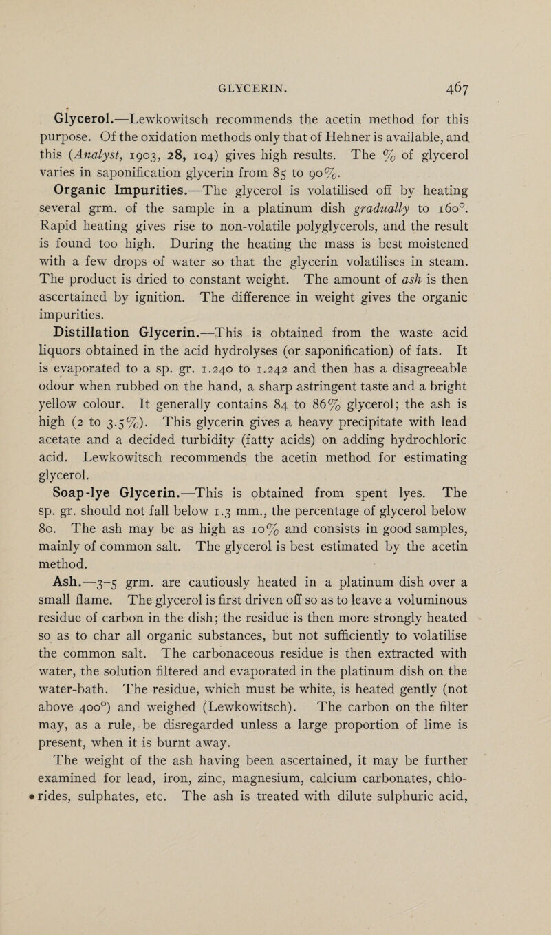 Glycerol.—Lewkowitsch recommends the acetin method for this purpose. Of the oxidation methods only that of Hehner is available, and this (Analyst, 1903, 28, 104) gives high results. The % of glycerol varies in saponification glycerin from 85 to 90%. Organic Impurities.—The glycerol is volatilised off by heating several grm. of the sample in a platinum dish gradually to 1600. Rapid heating gives rise to non-volatile polyglycerols, and the result is found too high. During the heating the mass is best moistened with a few drops of water so that the glycerin volatilises in steam. The product is dried to constant weight. The amount of ash is then ascertained by ignition. The difference in weight gives the organic impurities. Distillation Glycerin .—This is obtained from the waste acid liquors obtained in the acid hydrolyses (or saponification) of fats. It is evaporated to a sp. gr. 1.240 to 1.242 and then has a disagreeable odour wThen rubbed on the hand, a sharp astringent taste and a bright yellow colour. It generally contains 84 to 86% glycerol; the ash is high (2 to 3.5%). This glycerin gives a heavy precipitate with lead acetate and a decided turbidity (fatty acids) on adding hydrochloric acid. Lewkowitsch recommends the acetin method for estimating glycerol. Soap-lye Glycerin.—This is obtained from spent lyes. The sp. gr. should not fall below 1.3 mm., the percentage of glycerol below 80. The ash may be as high as 10% and consists in good samples, mainly of common salt. The glycerol is best estimated by the acetin method. Ash.—3-5 grm. are cautiously heated in a platinum dish over a small flame. The glycerol is first driven off so as to leave a voluminous residue of carbon in the dish; the residue is then more strongly heated so as to char all organic substances, but not sufficiently to volatilise the common salt. The carbonaceous residue is then extracted with water, the solution filtered and evaporated in the platinum dish on the water-bath. The residue, which must be white, is heated gently (not above 400°) and weighed (Lewkowitsch). The carbon on the filter may, as a rule, be disregarded unless a large proportion of lime is present, when it is burnt away. The weight of the ash having been ascertained, it may be further examined for lead, iron, zinc, magnesium, calcium carbonates, chlo- • rides, sulphates, etc. The ash is treated with dilute sulphuric acid,