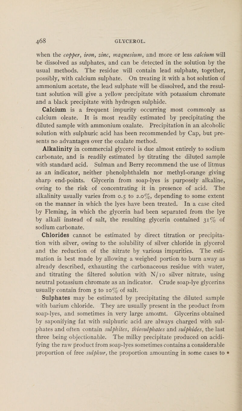when the copper, iron, zinc, magnesium, and more or less calcium will be dissolved as sulphates, and can be detected in the solution by the usual methods. The residue will contain lead sulphate, together, possibly, with calcium sulphate. On treating it with a hot solution of ammonium acetate, the lead sulphate will be dissolved, and the resul¬ tant solution will give a yellow precipitate with potassium chromate and a black precipitate with hydrogen sulphide. Calcium is a frequent impurity occurring most commonly as calcium oleate. It is most readily estimated by precipitating the diluted sample with ammonium oxalate. Precipitation in an alcoholic solution with sulphuric acid has been recommended by Cap, but pre¬ sents no advantages over the oxalate method. Alkalinity in commercial glycerol is due almost entirely to sodium carbonate, and is readily estimated by titrating the diluted sample with standard acid. Sulman and Berry recommend the use of litmus as an indicator, neither phenolphthalein nor methyl-orange giving sharp end-points. Glycerin from soap-lyes is purposely alkaline, owing to the risk of concentrating it in presence of acid. The alkalinity usually varies from 0.5 to 2.0%, depending to some extent on the manner in which the lyes have been treated. In a case cited by Fleming, in which the glycerin had been separated from the lye by alkali instead of salt, the resulting glycerin contained 31% of sodium carbonate. Chlorides cannot be estimated by direct titration or precipita¬ tion with silver, owing to the solubility of silver chloride in glycerol and the reduction of the nitrate by various impurities. The esti¬ mation is best made by allowing a weighed portion to burn away as already described, exhausting the carbonaceous residue with water, and titrating the filtered solution with N/10 silver nitrate, using neutral potassium chromate as an indicator. Crude soap-lye glycerins usually contain from 5 to 10% of salt. Sulphates may be estimated by precipitating the diluted sample with barium chloride. They are usually present in the product from soap-lyes, and sometimes in very large amount. Glycerins obtained by saponifying fat with sulphuric acid are always charged with sul¬ phates and often contain sulphites, thiosulphates and sulphides, the last three being objectionable. The milky precipitate produced on acidi¬ fying the raw product from soap-lyes sometimes contains a considerable proportion of free sulphur, the proportion amounting in some cases to